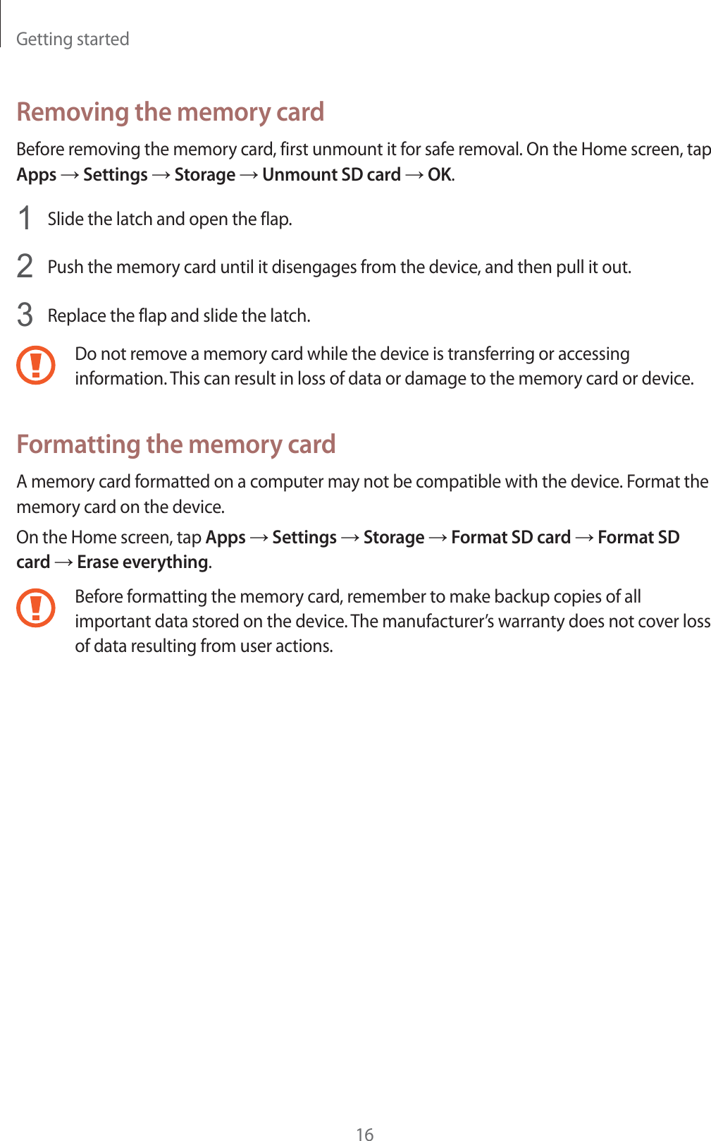 Getting started16Removing the memory cardBefore removing the memory card, first unmount it for safe removal. On the Home screen, tap Apps ĺ Settings ĺ Storage ĺ Unmount SD card ĺ OK.1Slide the latch and open the flap.2Push the memory card until it disengages from the device, and then pull it out.3Replace the flap and slide the latch.Do not remove a memory card while the device is transferring or accessing information. This can result in loss of data or damage to the memory card or device.Formatting the memory cardA memory card formatted on a computer may not be compatible with the device. Format the memory card on the device.On the Home screen, tap Apps ĺ Settings ĺ Storage ĺ Format SD card ĺ Format SD card ĺ Erase everything.Before formatting the memory card, remember to make backup copies of all important data stored on the device. The manufacturer&rsquo;s warranty does not cover loss of data resulting from user actions.