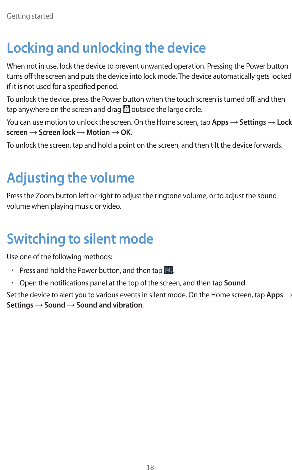 Getting started18Locking and unlocking the deviceWhen not in use, lock the device to prevent unwanted operation. Pressing the Power button turns off the screen and puts the device into lock mode. The device automatically gets locked if it is not used for a specified period.To unlock the device, press the Power button when the touch screen is turned off, and then tap anywhere on the screen and drag   outside the large circle.You can use motion to unlock the screen. On the Home screen, tap Apps ĺ Settings ĺ Lock screen ĺ Screen lock ĺ Motion ĺ OK.To unlock the screen, tap and hold a point on the screen, and then tilt the device forwards.Adjusting the volumePress the Zoom button left or right to adjust the ringtone volume, or to adjust the sound volume when playing music or video.Switching to silent modeUse one of the following methods:rPress and hold the Power button, and then tap  .rOpen the notifications panel at the top of the screen, and then tap Sound.Set the device to alert you to various events in silent mode. On the Home screen, tap Apps ĺ Settings ĺ Sound ĺ Sound and vibration.