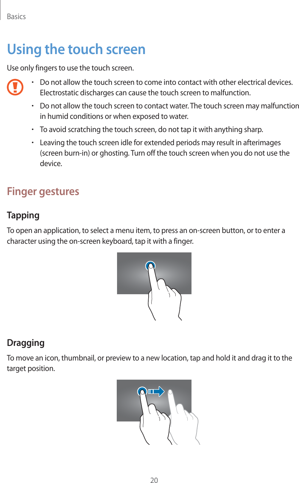 Basics20Using the touch screenUse only fingers to use the touch screen.rDo not allow the touch screen to come into contact with other electrical devices. Electrostatic discharges can cause the touch screen to malfunction.rDo not allow the touch screen to contact water. The touch screen may malfunction in humid conditions or when exposed to water.rTo avoid scratching the touch screen, do not tap it with anything sharp.rLeaving the touch screen idle for extended periods may result in afterimages (screen burn-in) or ghosting. Turn off the touch screen when you do not use the device.Finger gesturesTappingTo open an application, to select a menu item, to press an on-screen button, or to enter a character using the on-screen keyboard, tap it with a finger.DraggingTo move an icon, thumbnail, or preview to a new location, tap and hold it and drag it to the target position.