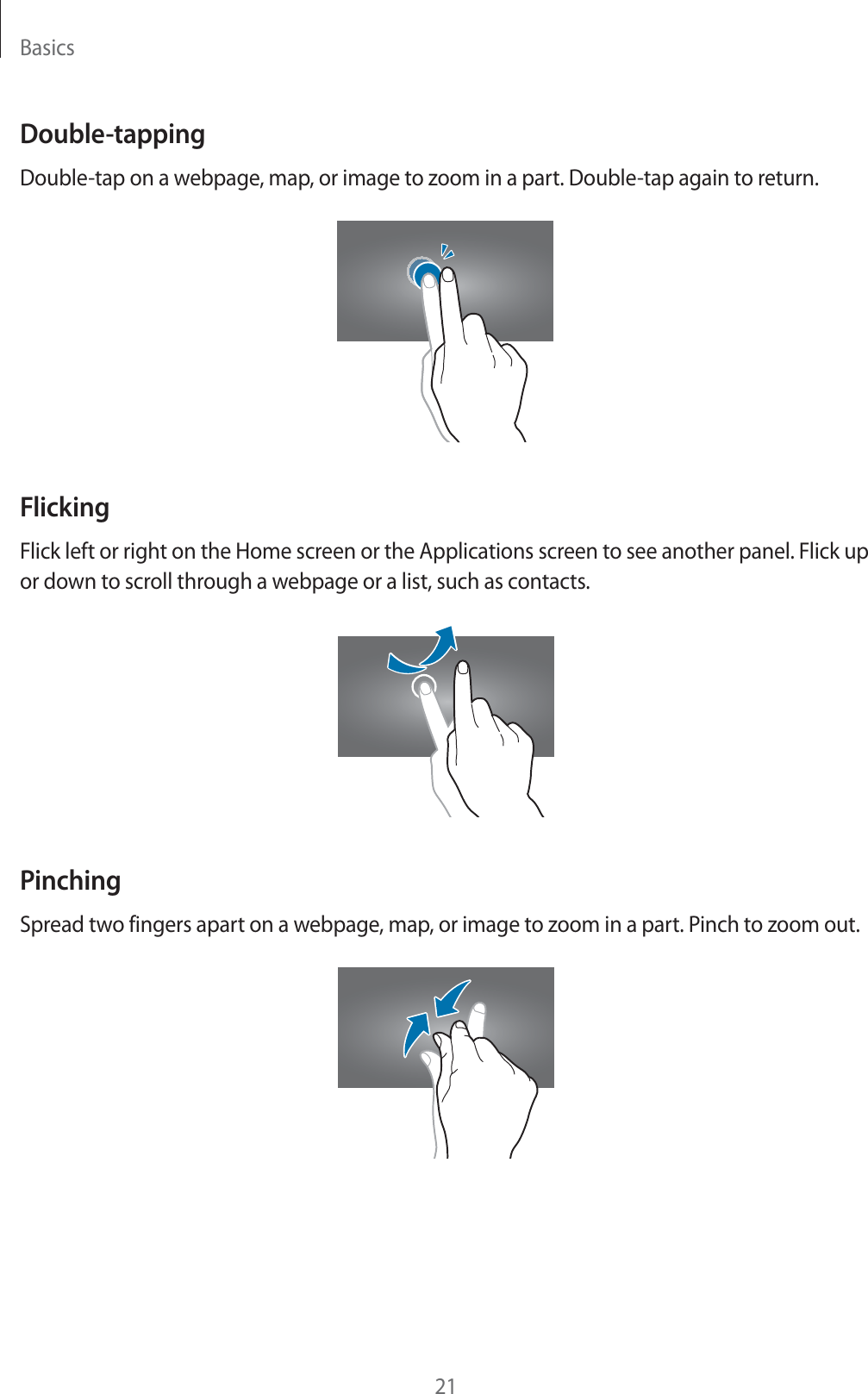 Basics21Double-tappingDouble-tap on a webpage, map, or image to zoom in a part. Double-tap again to return.FlickingFlick left or right on the Home screen or the Applications screen to see another panel. Flick up or down to scroll through a webpage or a list, such as contacts.PinchingSpread two fingers apart on a webpage, map, or image to zoom in a part. Pinch to zoom out.