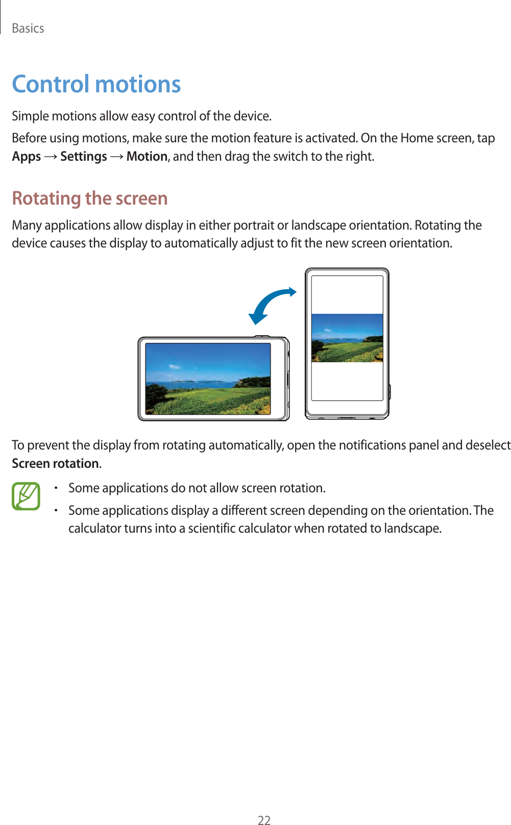 Basics22Control motionsSimple motions allow easy control of the device.Before using motions, make sure the motion feature is activated. On the Home screen, tap Apps ĺ Settings ĺ Motion, and then drag the switch to the right.Rotating the screenMany applications allow display in either portrait or landscape orientation. Rotating the device causes the display to automatically adjust to fit the new screen orientation.To prevent the display from rotating automatically, open the notifications panel and deselect Screen rotation.rSome applications do not allow screen rotation.rSome applications display a different screen depending on the orientation. The calculator turns into a scientific calculator when rotated to landscape.