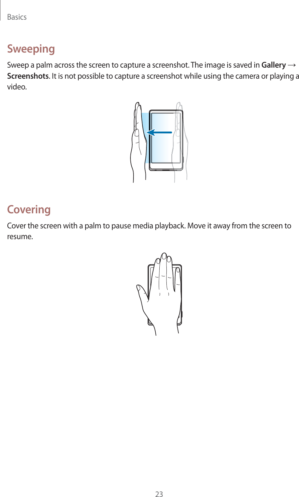 Basics23SweepingSweep a palm across the screen to capture a screenshot. The image is saved in Gallery ĺ Screenshots. It is not possible to capture a screenshot while using the camera or playing a video.CoveringCover the screen with a palm to pause media playback. Move it away from the screen to resume.