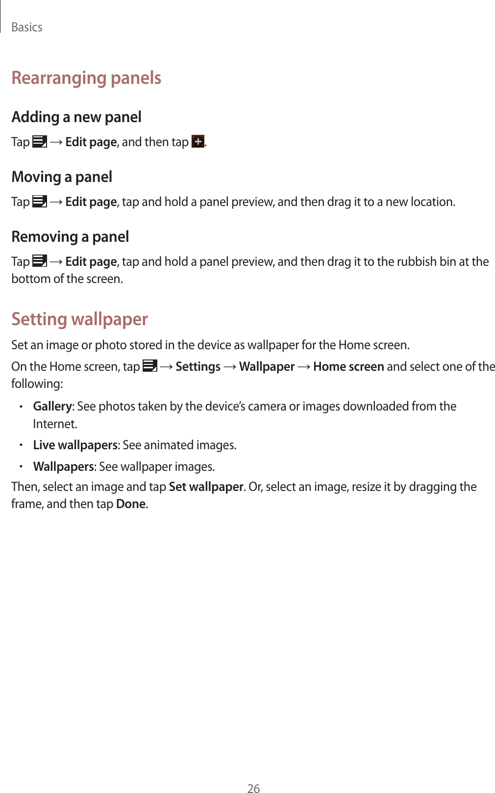 Basics26Rearranging panelsAdding a new panelTap   ĺ Edit page, and then tap  .Moving a panelTap   ĺ Edit page, tap and hold a panel preview, and then drag it to a new location.Removing a panelTap   ĺ Edit page, tap and hold a panel preview, and then drag it to the rubbish bin at the bottom of the screen.Setting wallpaperSet an image or photo stored in the device as wallpaper for the Home screen.On the Home screen, tap   ĺ Settings ĺ Wallpaper ĺ Home screen and select one of the following:rGallery: See photos taken by the device&rsquo;s camera or images downloaded from the Internet.rLive wallpapers: See animated images.rWallpapers: See wallpaper images.Then, select an image and tap Set wallpaper. Or, select an image, resize it by dragging the frame, and then tap Done.