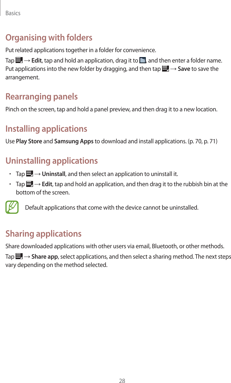 Basics28Organising with foldersPut related applications together in a folder for convenience.Tap   ĺ Edit, tap and hold an application, drag it to  , and then enter a folder name. Put applications into the new folder by dragging, and then tap   ĺ Save to save the arrangement.Rearranging panelsPinch on the screen, tap and hold a panel preview, and then drag it to a new location.Installing applicationsUse Play Store and Samsung Apps to download and install applications. (p.70, p.71)Uninstalling applicationsrTap   ĺ Uninstall, and then select an application to uninstall it.rTap   ĺ Edit, tap and hold an application, and then drag it to the rubbish bin at the bottom of the screen.Default applications that come with the device cannot be uninstalled.Sharing applicationsShare downloaded applications with other users via email, Bluetooth, or other methods.Tap   ĺ Share app, select applications, and then select a sharing method. The next steps vary depending on the method selected.