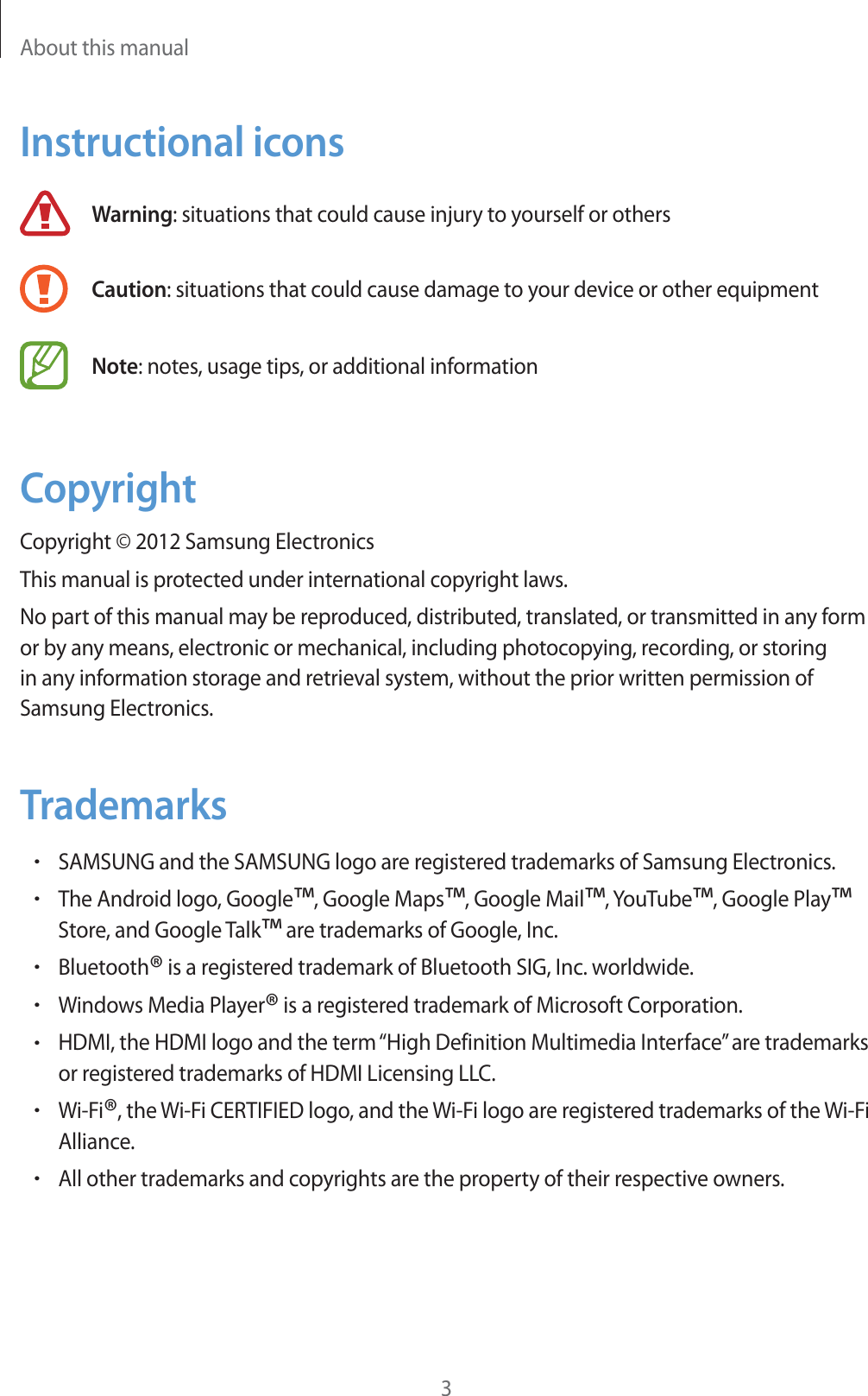 About this manual3Instructional iconsWarning: situations that could cause injury to yourself or othersCaution: situations that could cause damage to your device or other equipmentNote: notes, usage tips, or additional informationCopyrightCopyright &copy; 2012 Samsung ElectronicsThis manual is protected under international copyright laws.No part of this manual may be reproduced, distributed, translated, or transmitted in any form or by any means, electronic or mechanical, including photocopying, recording, or storing in any information storage and retrieval system, without the prior written permission of Samsung Electronics.TrademarksrSAMSUNG and the SAMSUNG logo are registered trademarks of Samsung Electronics.rThe Android logo, Google&trade;, Google Maps&trade;, Google Mail&trade;, YouTube&trade;, Google Play&trade; Store, and Google Talk&trade; are trademarks of Google, Inc.rBluetooth&reg; is a registered trademark of Bluetooth SIG, Inc. worldwide.rWindows Media Player&reg; is a registered trademark of Microsoft Corporation.rHDMI, the HDMI logo and the term &ldquo;High Definition Multimedia Interface&rdquo; are trademarks or registered trademarks of HDMI Licensing LLC.rWi-Fi&reg;, the Wi-Fi CERTIFIED logo, and the Wi-Fi logo are registered trademarks of the Wi-Fi Alliance.rAll other trademarks and copyrights are the property of their respective owners.