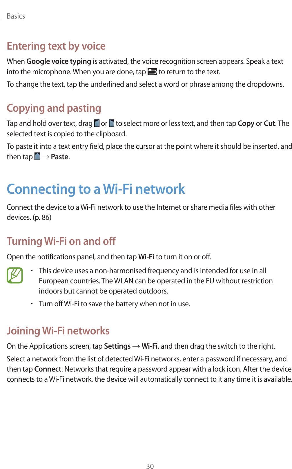 Basics30Entering text by voiceWhen Google voice typing is activated, the voice recognition screen appears. Speak a text into the microphone. When you are done, tap   to return to the text.To change the text, tap the underlined and select a word or phrase among the dropdowns.Copying and pastingTap and hold over text, drag   or   to select more or less text, and then tap Copy or Cut. The selected text is copied to the clipboard.To paste it into a text entry field, place the cursor at the point where it should be inserted, and then tap   ĺ Paste.Connecting to a Wi-Fi networkConnect the device to a Wi-Fi network to use the Internet or share media files with other devices. (p.86)Turning Wi-Fi on and offOpen the notifications panel, and then tap Wi-Fi to turn it on or off.rThis device uses a non-harmonised frequency and is intended for use in all European countries. The WLAN can be operated in the EU without restriction indoors but cannot be operated outdoors.rTurn off Wi-Fi to save the battery when not in use.Joining Wi-Fi networksOn the Applications screen, tap Settings ĺ Wi-Fi, and then drag the switch to the right.Select a network from the list of detected Wi-Fi networks, enter a password if necessary, and then tap Connect. Networks that require a password appear with a lock icon. After the device connects to a Wi-Fi network, the device will automatically connect to it any time it is available.