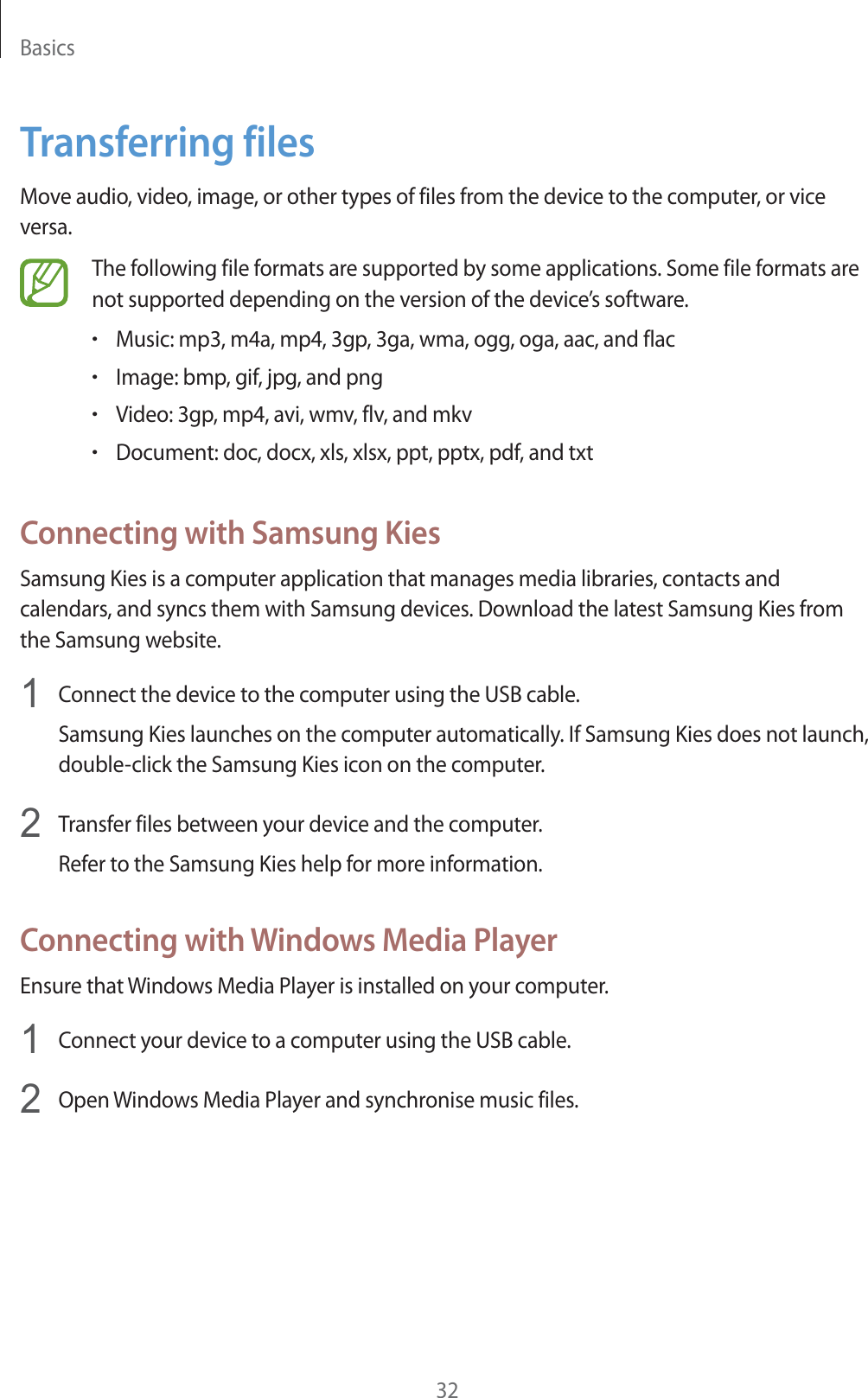 Basics32Transferring filesMove audio, video, image, or other types of files from the device to the computer, or vice versa.The following file formats are supported by some applications. Some file formats are not supported depending on the version of the device&rsquo;s software.rMusic: mp3, m4a, mp4, 3gp, 3ga, wma, ogg, oga, aac, and flacrImage: bmp, gif, jpg, and pngrVideo: 3gp, mp4, avi, wmv, flv, and mkvrDocument: doc, docx, xls, xlsx, ppt, pptx, pdf, and txtConnecting with Samsung KiesSamsung Kies is a computer application that manages media libraries, contacts and calendars, and syncs them with Samsung devices. Download the latest Samsung Kies from the Samsung website.1Connect the device to the computer using the USB cable.Samsung Kies launches on the computer automatically. If Samsung Kies does not launch, double-click the Samsung Kies icon on the computer.2Transfer files between your device and the computer. Refer to the Samsung Kies help for more information.Connecting with Windows Media PlayerEnsure that Windows Media Player is installed on your computer.1Connect your device to a computer using the USB cable.2Open Windows Media Player and synchronise music files.