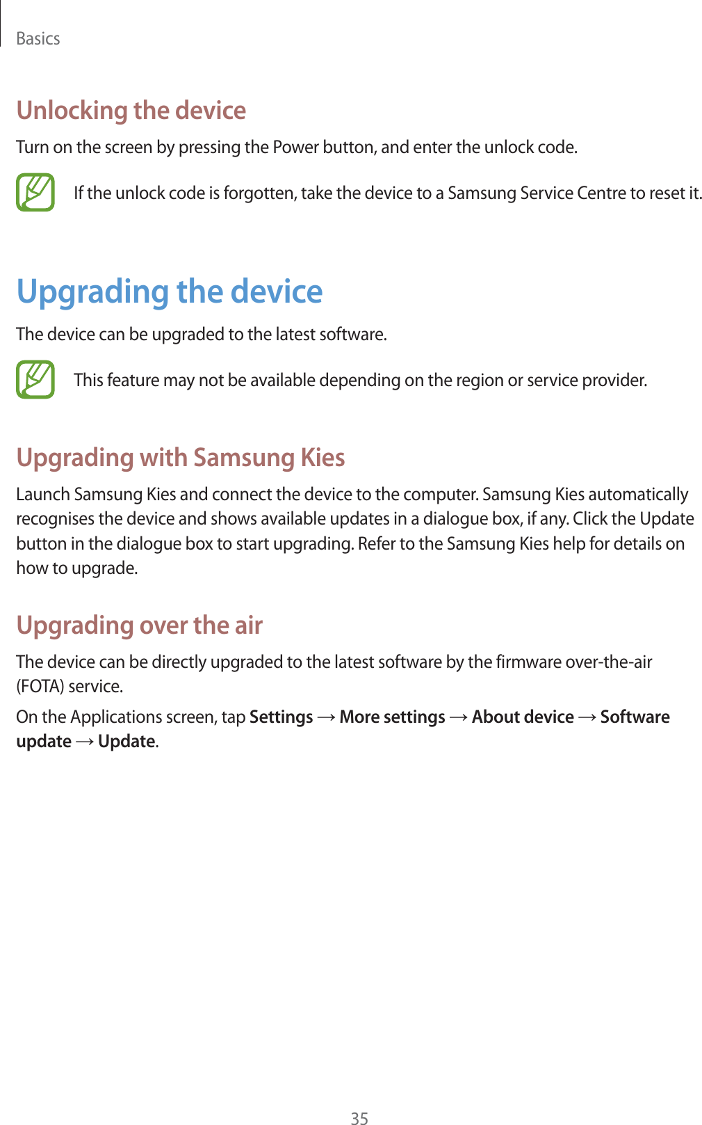 Basics35Unlocking the deviceTurn on the screen by pressing the Power button, and enter the unlock code.If the unlock code is forgotten, take the device to a Samsung Service Centre to reset it.Upgrading the deviceThe device can be upgraded to the latest software.This feature may not be available depending on the region or service provider.Upgrading with Samsung KiesLaunch Samsung Kies and connect the device to the computer. Samsung Kies automatically recognises the device and shows available updates in a dialogue box, if any. Click the Update button in the dialogue box to start upgrading. Refer to the Samsung Kies help for details on how to upgrade.Upgrading over the airThe device can be directly upgraded to the latest software by the firmware over-the-air (FOTA) service.On the Applications screen, tap Settings ĺ More settings ĺ About device ĺ Software update ĺ Update.