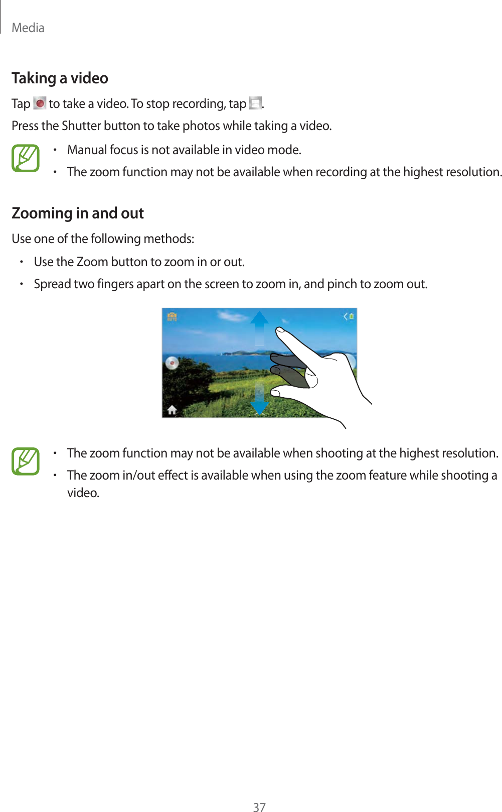 Media37Taking a videoTap   to take a video. To stop recording, tap  .Press the Shutter button to take photos while taking a video.rManual focus is not available in video mode.rThe zoom function may not be available when recording at the highest resolution.Zooming in and outUse one of the following methods:rUse the Zoom button to zoom in or out.rSpread two fingers apart on the screen to zoom in, and pinch to zoom out.rThe zoom function may not be available when shooting at the highest resolution.rThe zoom in/out effect is available when using the zoom feature while shooting a video.