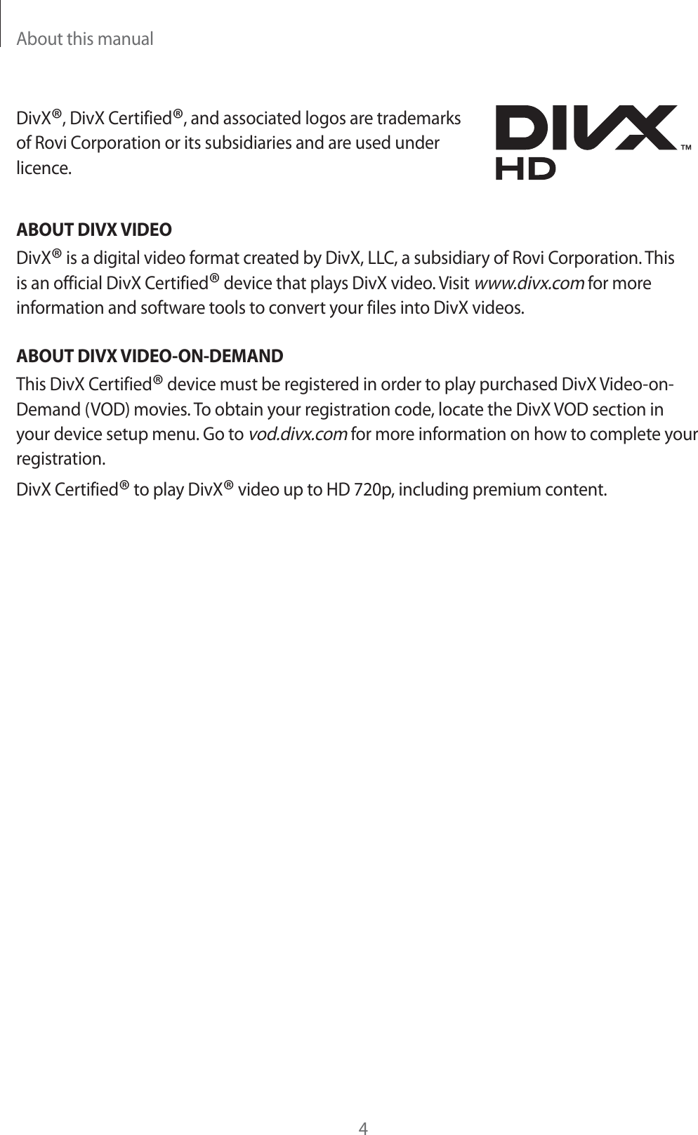 About this manual4DivX&reg;, DivX Certified&reg;, and associated logos are trademarks of Rovi Corporation or its subsidiaries and are used under licence.ABOUT DIVX VIDEODivX&reg; is a digital video format created by DivX, LLC, a subsidiary of Rovi Corporation. This is an official DivX Certified&reg; device that plays DivX video. Visit www.divx.com for more information and software tools to convert your files into DivX videos.ABOUT DIVX VIDEO-ON-DEMANDThis DivX Certified&reg; device must be registered in order to play purchased DivX Video-on- Demand (VOD) movies. To obtain your registration code, locate the DivX VOD section in your device setup menu. Go to vod.divx.com for more information on how to complete your registration.DivX Certified&reg; to play DivX&reg; video up to HD 720p, including premium content.