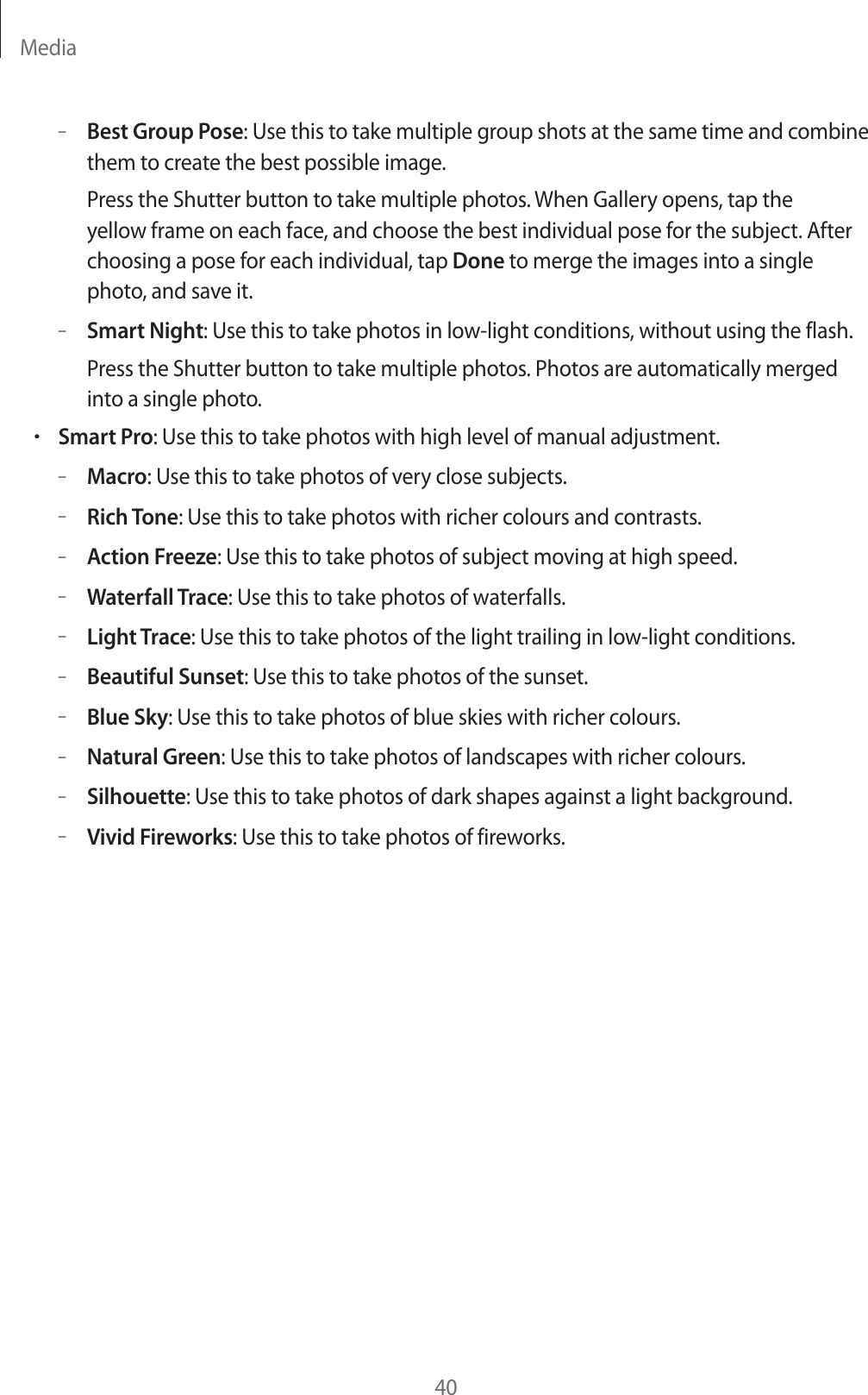 Media40&ndash;Best Group Pose: Use this to take multiple group shots at the same time and combine them to create the best possible image.Press the Shutter button to take multiple photos. When Gallery opens, tap the yellow frame on each face, and choose the best individual pose for the subject. After choosing a pose for each individual, tap Done to merge the images into a single photo, and save it.&ndash;Smart Night: Use this to take photos in low-light conditions, without using the flash.Press the Shutter button to take multiple photos. Photos are automatically merged into a single photo.rSmart Pro: Use this to take photos with high level of manual adjustment.&ndash;Macro: Use this to take photos of very close subjects.&ndash;Rich Tone: Use this to take photos with richer colours and contrasts.&ndash;Action Freeze: Use this to take photos of subject moving at high speed.&ndash;Waterfall Trace: Use this to take photos of waterfalls.&ndash;Light Trace: Use this to take photos of the light trailing in low-light conditions.&ndash;Beautiful Sunset: Use this to take photos of the sunset.&ndash;Blue Sky: Use this to take photos of blue skies with richer colours.&ndash;Natural Green: Use this to take photos of landscapes with richer colours.&ndash;Silhouette: Use this to take photos of dark shapes against a light background.&ndash;Vivid Fireworks: Use this to take photos of fireworks.