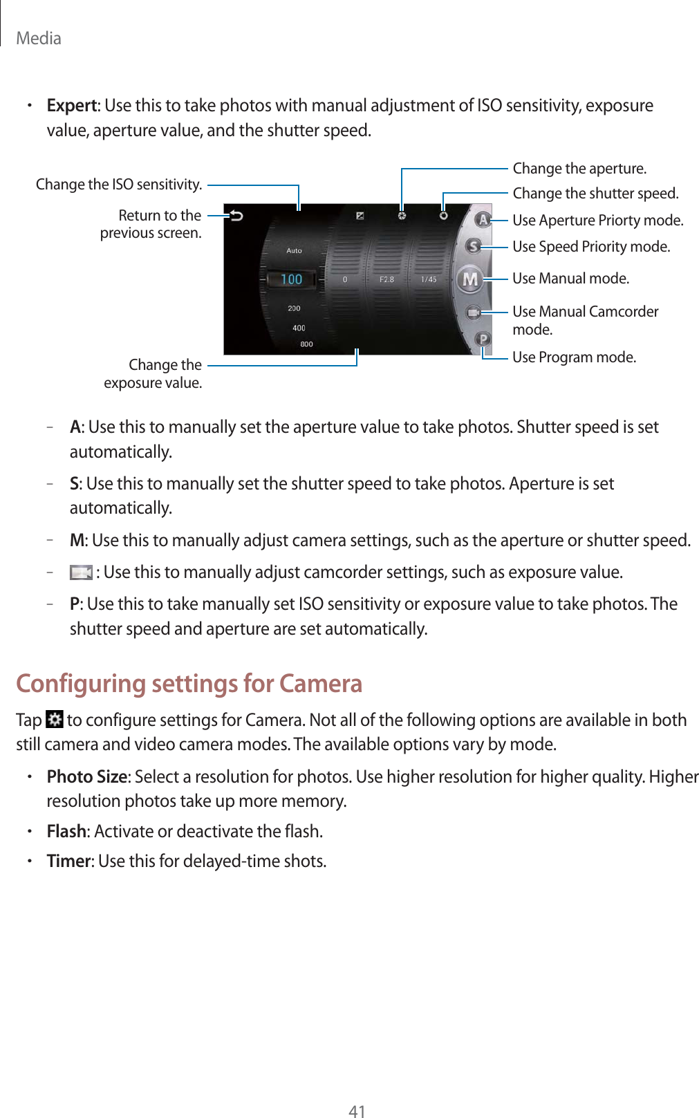 Media41rExpert: Use this to take photos with manual adjustment of ISO sensitivity, exposure value, aperture value, and the shutter speed.Change the ISO sensitivity.Use Manual mode.Use Manual Camcordermode.Use Program mode.Use Speed Priority mode.Use Aperture Priorty mode.Change the aperture.Change the shutter speed.Change theexposure value.Return to theprevious screen.&ndash;A: Use this to manually set the aperture value to take photos. Shutter speed is set automatically.&ndash;S: Use this to manually set the shutter speed to take photos. Aperture is set automatically.&ndash;M: Use this to manually adjust camera settings, such as the aperture or shutter speed.&ndash; : Use this to manually adjust camcorder settings, such as exposure value.&ndash;P: Use this to take manually set ISO sensitivity or exposure value to take photos. The shutter speed and aperture are set automatically.Configuring settings for CameraTap   to configure settings for Camera. Not all of the following options are available in both still camera and video camera modes. The available options vary by mode.rPhoto Size: Select a resolution for photos. Use higher resolution for higher quality. Higher resolution photos take up more memory.rFlash: Activate or deactivate the flash.rTimer: Use this for delayed-time shots.