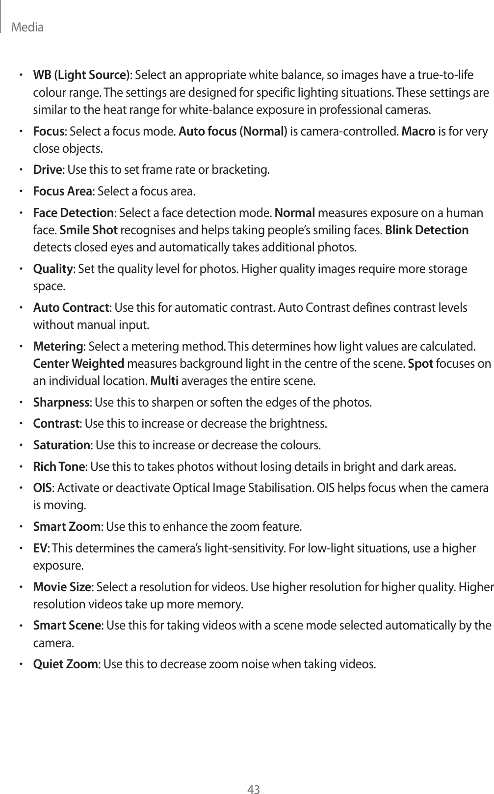 Media43rWB (Light Source): Select an appropriate white balance, so images have a true-to-life colour range. The settings are designed for specific lighting situations. These settings are similar to the heat range for white-balance exposure in professional cameras.rFocus: Select a focus mode. Auto focus (Normal) is camera-controlled. Macro is for very close objects.rDrive: Use this to set frame rate or bracketing.rFocus Area: Select a focus area.rFace Detection: Select a face detection mode. Normal measures exposure on a human face. Smile Shot recognises and helps taking people&rsquo;s smiling faces. Blink Detection detects closed eyes and automatically takes additional photos.rQuality: Set the quality level for photos. Higher quality images require more storage space.rAuto Contract: Use this for automatic contrast. Auto Contrast defines contrast levels without manual input.rMetering: Select a metering method. This determines how light values are calculated. Center Weighted measures background light in the centre of the scene. Spot focuses on an individual location. Multi averages the entire scene.rSharpness: Use this to sharpen or soften the edges of the photos.rContrast: Use this to increase or decrease the brightness.rSaturation: Use this to increase or decrease the colours.rRich Tone: Use this to takes photos without losing details in bright and dark areas.rOIS: Activate or deactivate Optical Image Stabilisation. OIS helps focus when the camera is moving.rSmart Zoom: Use this to enhance the zoom feature.rEV: This determines the camera&rsquo;s light-sensitivity. For low-light situations, use a higher exposure.rMovie Size: Select a resolution for videos. Use higher resolution for higher quality. Higher resolution videos take up more memory.rSmart Scene: Use this for taking videos with a scene mode selected automatically by the camera.rQuiet Zoom: Use this to decrease zoom noise when taking videos.