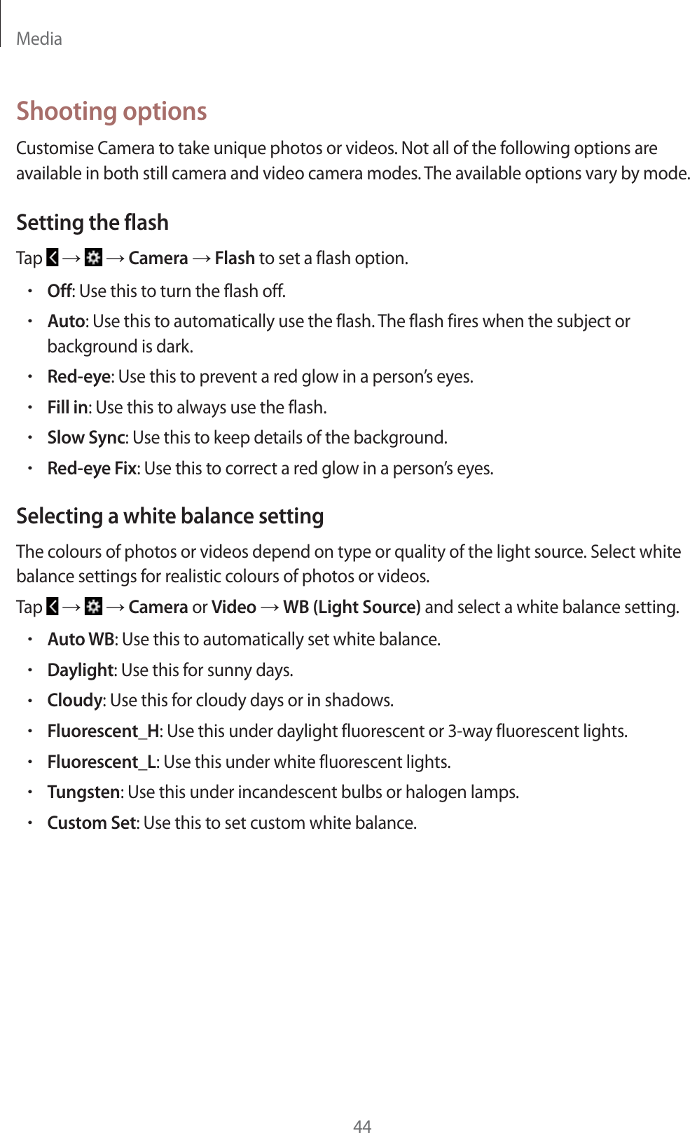 Media44Shooting optionsCustomise Camera to take unique photos or videos. Not all of the following options are available in both still camera and video camera modes. The available options vary by mode.Setting the flashTap   ĺ   ĺ Camera ĺ Flash to set a flash option.rOff: Use this to turn the flash off.rAuto: Use this to automatically use the flash. The flash fires when the subject or background is dark.rRed-eye: Use this to prevent a red glow in a person&rsquo;s eyes.rFill in: Use this to always use the flash.rSlow Sync: Use this to keep details of the background.rRed-eye Fix: Use this to correct a red glow in a person&rsquo;s eyes.Selecting a white balance settingThe colours of photos or videos depend on type or quality of the light source. Select white balance settings for realistic colours of photos or videos.Tap   ĺ   ĺ Camera or Video ĺ WB (Light Source) and select a white balance setting.rAuto WB: Use this to automatically set white balance.rDaylight: Use this for sunny days.rCloudy: Use this for cloudy days or in shadows.rFluorescent_H: Use this under daylight fluorescent or 3-way fluorescent lights.rFluorescent_L: Use this under white fluorescent lights.rTungsten: Use this under incandescent bulbs or halogen lamps.rCustom Set: Use this to set custom white balance.