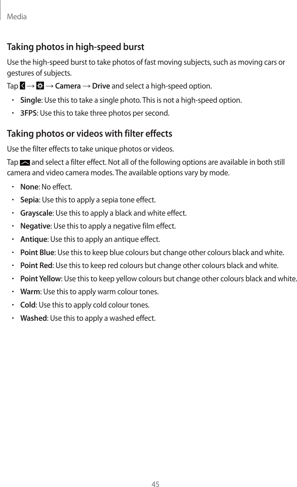 Media45Taking photos in high-speed burstUse the high-speed burst to take photos of fast moving subjects, such as moving cars or gestures of subjects.Tap   ĺ   ĺ Camera ĺ Drive and select a high-speed option.rSingle: Use this to take a single photo. This is not a high-speed option.r3FPS: Use this to take three photos per second.Taking photos or videos with filter effectsUse the filter effects to take unique photos or videos.Tap   and select a filter effect. Not all of the following options are available in both still camera and video camera modes. The available options vary by mode.rNone: No effect.rSepia: Use this to apply a sepia tone effect.rGrayscale: Use this to apply a black and white effect.rNegative: Use this to apply a negative film effect.rAntique: Use this to apply an antique effect.rPoint Blue: Use this to keep blue colours but change other colours black and white.rPoint Red: Use this to keep red colours but change other colours black and white.rPoint Yellow: Use this to keep yellow colours but change other colours black and white.rWarm: Use this to apply warm colour tones.rCold: Use this to apply cold colour tones.rWashed: Use this to apply a washed effect.