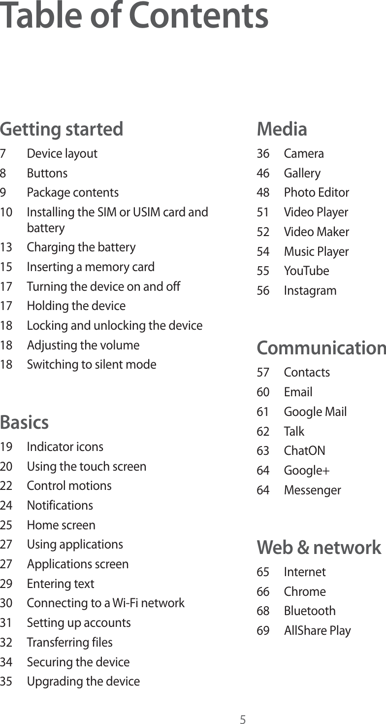 5Table of ContentsGetting started7 Device layout8 Buttons9 Package contents10  Installing the SIM or USIM card and battery13  Charging the battery15  Inserting a memory card17  Turning the device on and off17  Holding the device18  Locking and unlocking the device18  Adjusting the volume18  Switching to silent modeBasics19 Indicator icons20  Using the touch screen22 Control motions24 Notifications25 Home screen27 Using applications27 Applications screen29 Entering text30  Connecting to a Wi-Fi network31  Setting up accounts32 Transferring files34  Securing the device35  Upgrading the deviceMedia36 Camera46 Gallery48 Photo Editor51 Video Player52 Video Maker54 Music Player55 YouTube56 InstagramCommunication57 Contacts60 Email61 Google Mail62 Talk63 ChatON64 Google+64 MessengerWeb &amp; network65 Internet66 Chrome68 Bluetooth69 AllShare Play
