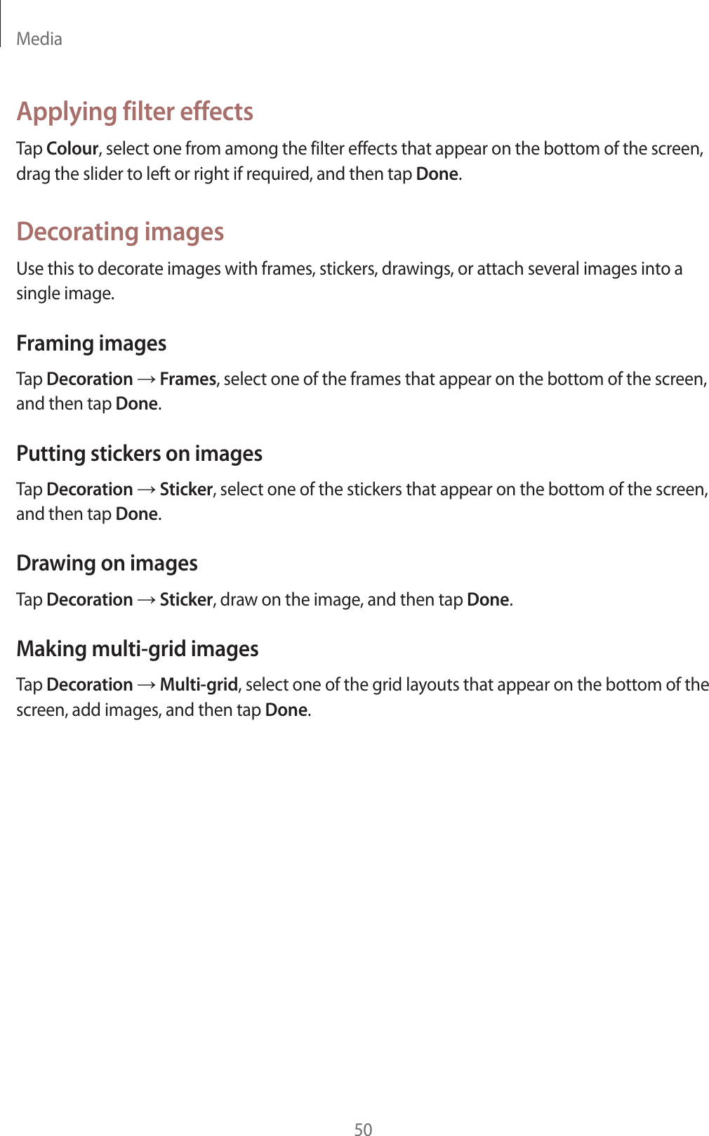 Media50Applying filter effectsTap Colour, select one from among the filter effects that appear on the bottom of the screen, drag the slider to left or right if required, and then tap Done.Decorating imagesUse this to decorate images with frames, stickers, drawings, or attach several images into a single image.Framing imagesTap Decoration ĺ Frames, select one of the frames that appear on the bottom of the screen, and then tap Done.Putting stickers on imagesTap Decoration ĺ Sticker, select one of the stickers that appear on the bottom of the screen, and then tap Done.Drawing on imagesTap Decoration ĺ Sticker, draw on the image, and then tap Done.Making multi-grid imagesTap Decoration ĺ Multi-grid, select one of the grid layouts that appear on the bottom of the screen, add images, and then tap Done.