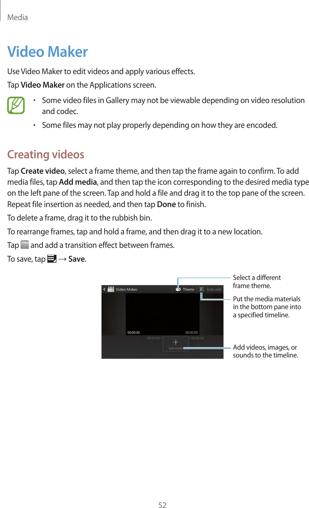 Media52Video MakerUse Video Maker to edit videos and apply various effects.Tap Video Maker on the Applications screen.rSome video files in Gallery may not be viewable depending on video resolution and codec.rSome files may not play properly depending on how they are encoded.Creating videosTap Create video, select a frame theme, and then tap the frame again to confirm. To add media files, tap Add media, and then tap the icon corresponding to the desired media type on the left pane of the screen. Tap and hold a file and drag it to the top pane of the screen. Repeat file insertion as needed, and then tap Done to finish.To delete a frame, drag it to the rubbish bin.To rearrange frames, tap and hold a frame, and then drag it to a new location.Tap   and add a transition effect between frames.To save, tap   ĺ Save.Add videos, images, orsounds to the timeline.Put the media materialsin the bottom pane intoa specified timeline.Select a differentframe theme.