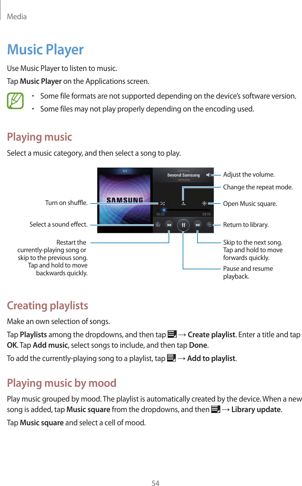 Media54Music PlayerUse Music Player to listen to music.Tap Music Player on the Applications screen.rSome file formats are not supported depending on the device&rsquo;s software version.rSome files may not play properly depending on the encoding used.Playing musicSelect a music category, and then select a song to play.Adjust the volume.Open Music square.Return to library.Change the repeat mode.Skip to the next song.Tap and hold to moveforwards quickly.  Pause and resume playback.Restart the currently-playing song or skip to the previous song.Tap and hold to movebackwards quickly.Turn on shue.Select a sound eect.Creating playlistsMake an own selection of songs.Tap Playlists among the dropdowns, and then tap   ĺ Create playlist. Enter a title and tap OK. Tap Add music, select songs to include, and then tap Done.To add the currently-playing song to a playlist, tap   ĺ Add to playlist.Playing music by moodPlay music grouped by mood. The playlist is automatically created by the device. When a new song is added, tap Music square from the dropdowns, and then   ĺ Library update.Tap Music square and select a cell of mood.