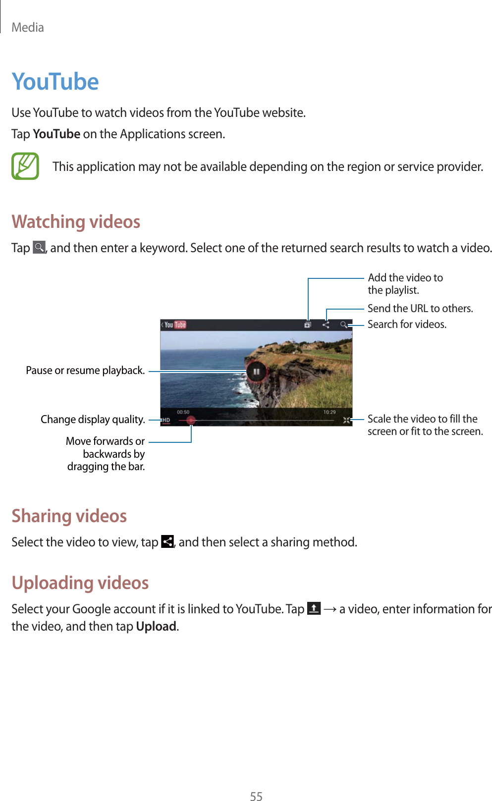 Media55YouTubeUse YouTube to watch videos from the YouTube website.Tap YouTube on the Applications screen.This application may not be available depending on the region or service provider.Watching videosTap  , and then enter a keyword. Select one of the returned search results to watch a video.Pause or resume playback.Move forwards orbackwards bydragging the bar.Change display quality.Add the video tothe playlist. Send the URL to others.Search for videos.Scale the video to fill thescreen or fit to the screen.Sharing videosSelect the video to view, tap  , and then select a sharing method.Uploading videosSelect your Google account if it is linked to YouTube. Tap   ĺ a video, enter information for the video, and then tap Upload.