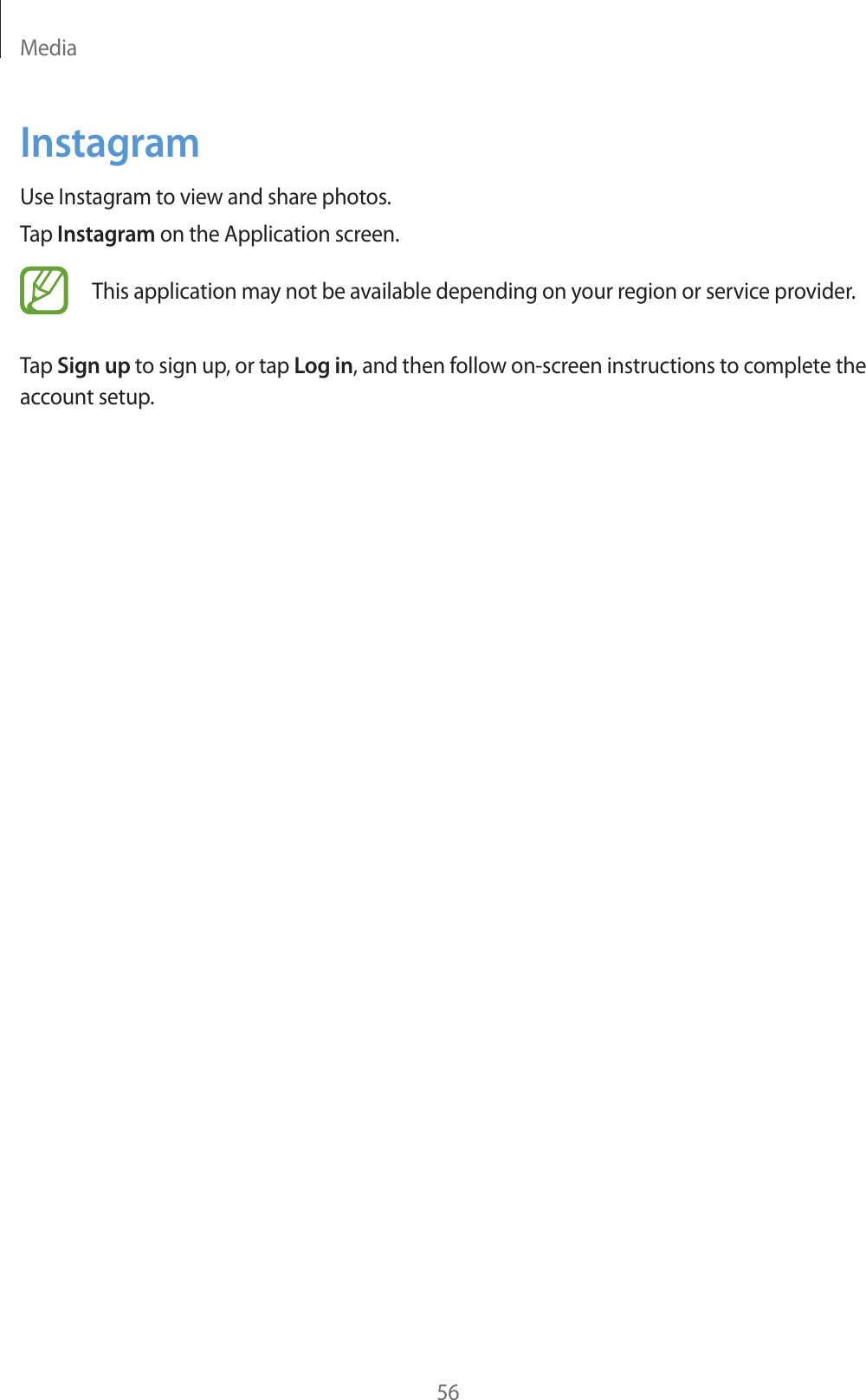 Media56InstagramUse Instagram to view and share photos.Tap Instagram on the Application screen.This application may not be available depending on your region or service provider.Tap Sign up to sign up, or tap Log in, and then follow on-screen instructions to complete the account setup.