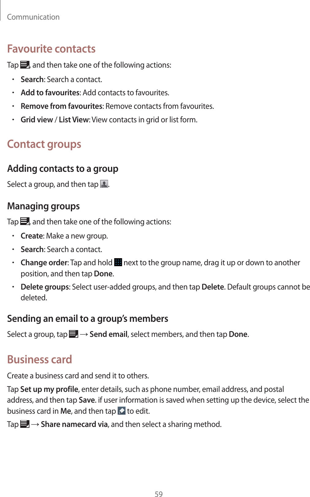 Communication59Favourite contactsTap  , and then take one of the following actions:rSearch: Search a contact.rAdd to favourites: Add contacts to favourites.rRemove from favourites: Remove contacts from favourites.rGrid view / List View: View contacts in grid or list form.Contact groupsAdding contacts to a groupSelect a group, and then tap  .Managing groupsTap  , and then take one of the following actions:rCreate: Make a new group.rSearch: Search a contact.rChange order: Tap and hold   next to the group name, drag it up or down to another position, and then tap Done.rDelete groups: Select user-added groups, and then tap Delete. Default groups cannot be deleted.Sending an email to a group&rsquo;s membersSelect a group, tap   ĺ Send email, select members, and then tap Done.Business cardCreate a business card and send it to others.Tap Set up my profile, enter details, such as phone number, email address, and postal address, and then tap Save. if user information is saved when setting up the device, select the business card in Me, and then tap   to edit.Tap   ĺ Share namecard via, and then select a sharing method.