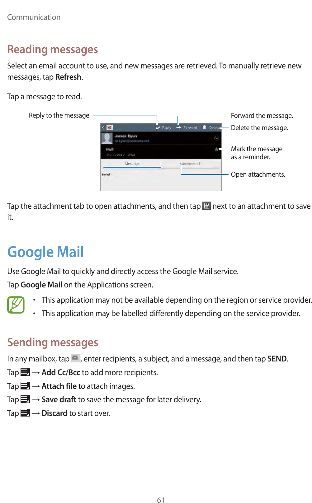 Communication61Reading messagesSelect an email account to use, and new messages are retrieved. To manually retrieve new messages, tap Refresh.Tap a message to read.Reply to the message.Delete the message.Open attachments.Mark the message as a reminder.Forward the message.Tap the attachment tab to open attachments, and then tap   next to an attachment to save it.Google MailUse Google Mail to quickly and directly access the Google Mail service.Tap Google Mail on the Applications screen.rThis application may not be available depending on the region or service provider.rThis application may be labelled differently depending on the service provider.Sending messagesIn any mailbox, tap  , enter recipients, a subject, and a message, and then tap SEND.Tap   ĺ Add Cc/Bcc to add more recipients.Tap   ĺ Attach file to attach images.Tap   ĺ Save draft to save the message for later delivery.Tap   ĺ Discard to start over.