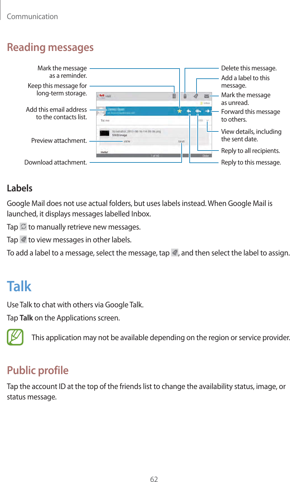 Communication62Reading messagesAdd this email addressto the contacts list.Keep this message forlong-term storage.Download attachment.Reply to all recipients.Preview attachment.View details, includingthe sent date.Delete this message.Forward this message to others.Mark the message as unread.Reply to this message.Add a label to this message.Mark the messageas a reminder.LabelsGoogle Mail does not use actual folders, but uses labels instead. When Google Mail is launched, it displays messages labelled Inbox.Tap   to manually retrieve new messages.Tap   to view messages in other labels.To add a label to a message, select the message, tap  , and then select the label to assign.TalkUse Talk to chat with others via Google Talk.Tap Talk on the Applications screen.This application may not be available depending on the region or service provider.Public profileTap the account ID at the top of the friends list to change the availability status, image, or status message.