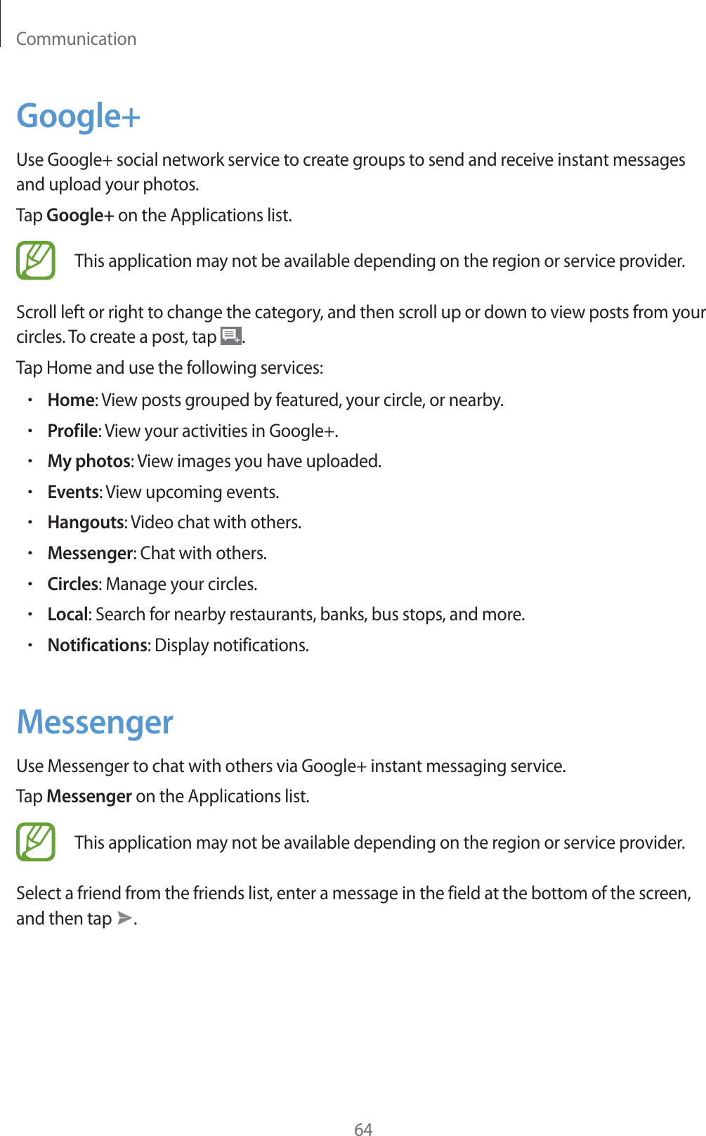 Communication64Google+Use Google+ social network service to create groups to send and receive instant messages and upload your photos.Tap Google+ on the Applications list.This application may not be available depending on the region or service provider.Scroll left or right to change the category, and then scroll up or down to view posts from your circles. To create a post, tap  .Tap Home and use the following services:rHome: View posts grouped by featured, your circle, or nearby.rProfile: View your activities in Google+.rMy photos: View images you have uploaded.rEvents: View upcoming events.rHangouts: Video chat with others.rMessenger: Chat with others.rCircles: Manage your circles.rLocal: Search for nearby restaurants, banks, bus stops, and more.rNotifications: Display notifications.MessengerUse Messenger to chat with others via Google+ instant messaging service.Tap Messenger on the Applications list.This application may not be available depending on the region or service provider.Select a friend from the friends list, enter a message in the field at the bottom of the screen, and then tap  .