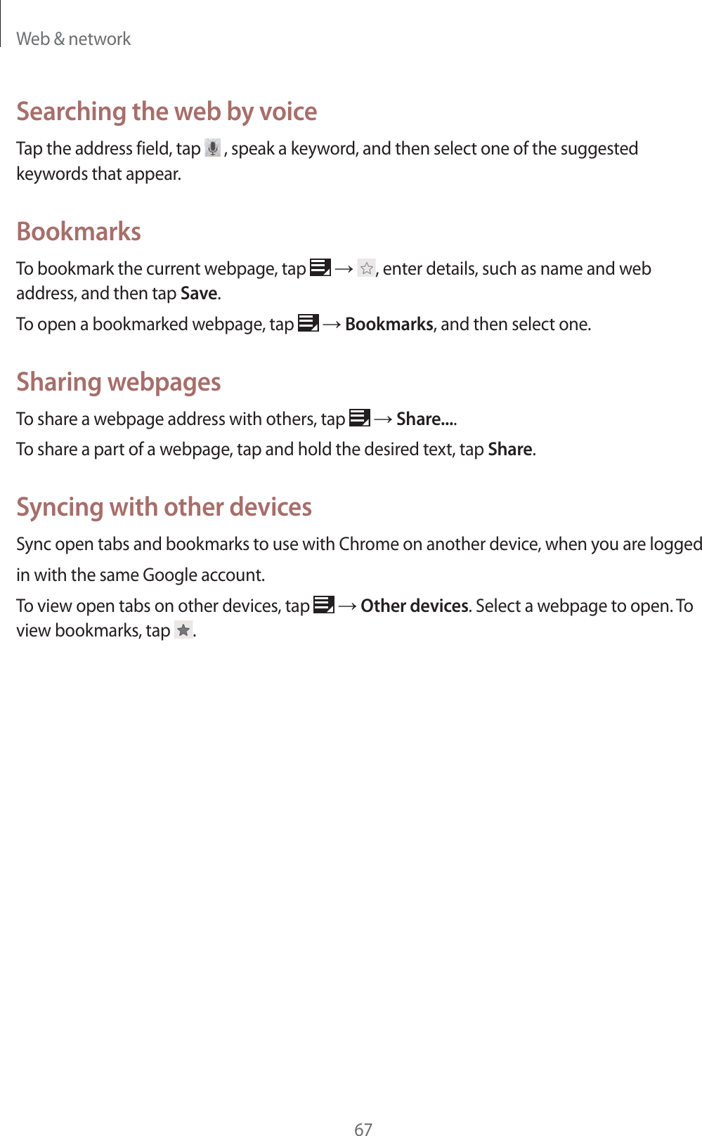 Web &amp; network67Searching the web by voiceTap the address field, tap   , speak a keyword, and then select one of the suggested keywords that appear.BookmarksTo bookmark the current webpage, tap   ĺ , enter details, such as name and web address, and then tap Save.To open a bookmarked webpage, tap   ĺ Bookmarks, and then select one.Sharing webpagesTo share a webpage address with others, tap   ĺ Share....To share a part of a webpage, tap and hold the desired text, tap Share.Syncing with other devicesSync open tabs and bookmarks to use with Chrome on another device, when you are loggedin with the same Google account.To view open tabs on other devices, tap   ĺ Other devices. Select a webpage to open. To view bookmarks, tap  .