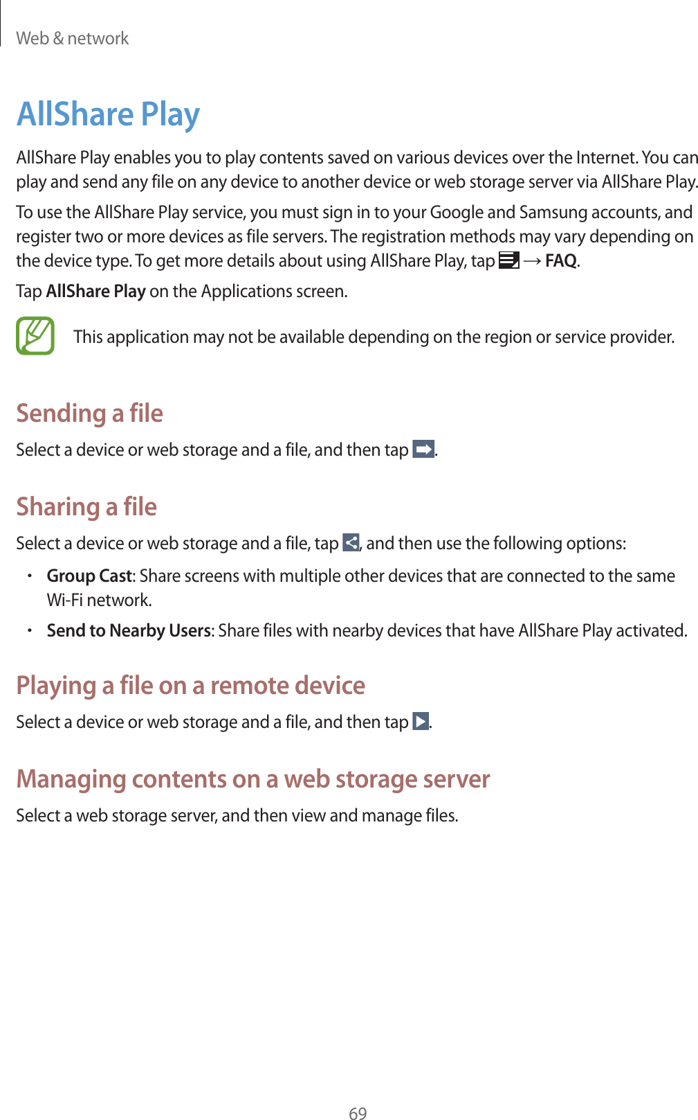Web &amp; network69AllShare PlayAllShare Play enables you to play contents saved on various devices over the Internet. You can play and send any file on any device to another device or web storage server via AllShare Play.To use the AllShare Play service, you must sign in to your Google and Samsung accounts, and register two or more devices as file servers. The registration methods may vary depending on the device type. To get more details about using AllShare Play, tap   ĺ FAQ.Tap AllShare Play on the Applications screen.This application may not be available depending on the region or service provider.Sending a fileSelect a device or web storage and a file, and then tap  .Sharing a fileSelect a device or web storage and a file, tap  , and then use the following options:rGroup Cast: Share screens with multiple other devices that are connected to the same Wi-Fi network.rSend to Nearby Users: Share files with nearby devices that have AllShare Play activated.Playing a file on a remote deviceSelect a device or web storage and a file, and then tap  .Managing contents on a web storage serverSelect a web storage server, and then view and manage files.