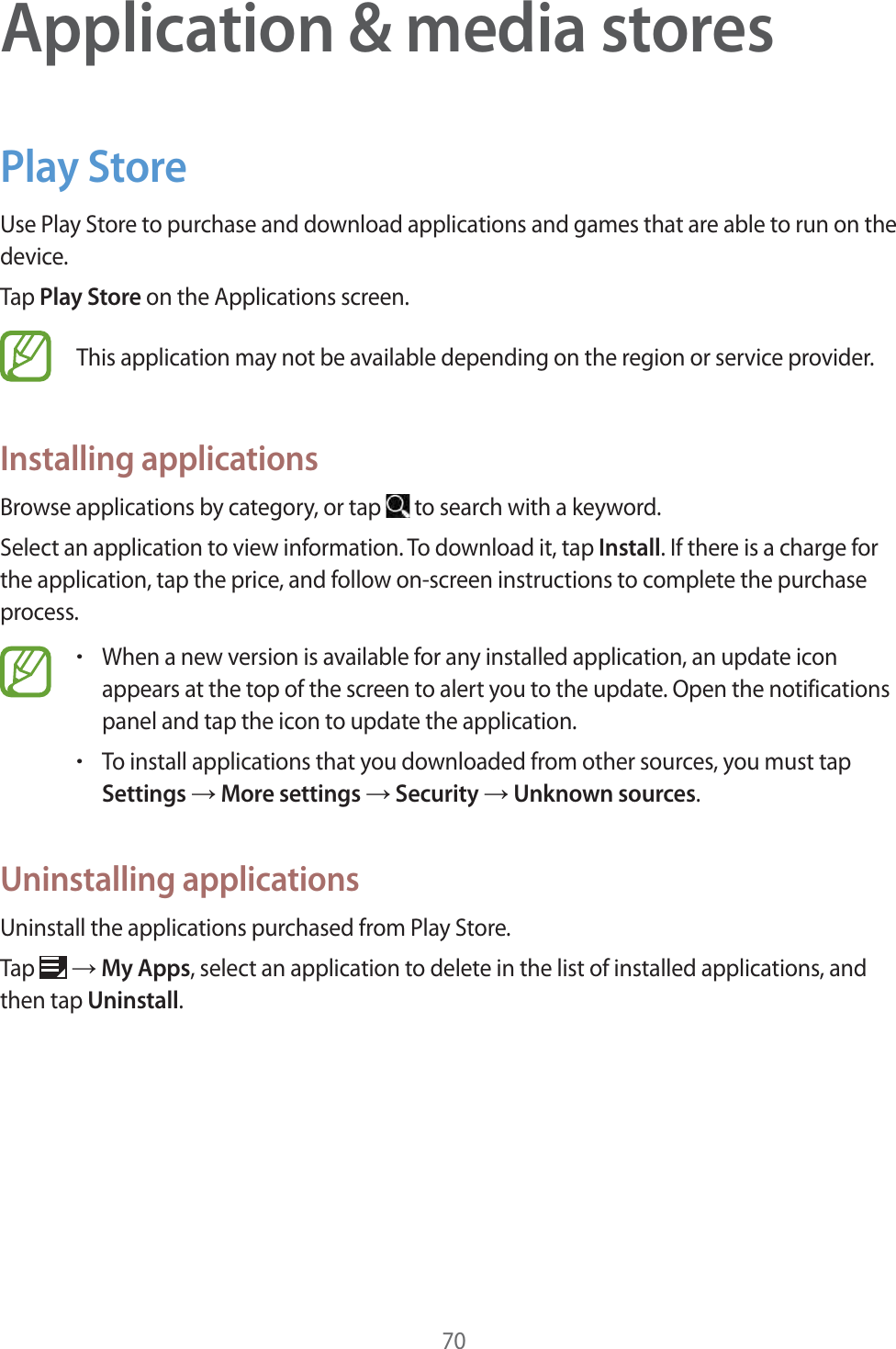 70Application &amp; media storesPlay StoreUse Play Store to purchase and download applications and games that are able to run on the device.Tap Play Store on the Applications screen.This application may not be available depending on the region or service provider.Installing applicationsBrowse applications by category, or tap   to search with a keyword.Select an application to view information. To download it, tap Install. If there is a charge for the application, tap the price, and follow on-screen instructions to complete the purchase process.rWhen a new version is available for any installed application, an update icon appears at the top of the screen to alert you to the update. Open the notifications panel and tap the icon to update the application.rTo install applications that you downloaded from other sources, you must tap Settings ĺ More settings ĺ Security ĺ Unknown sources.Uninstalling applicationsUninstall the applications purchased from Play Store.Tap   ĺ My Apps, select an application to delete in the list of installed applications, and then tap Uninstall.
