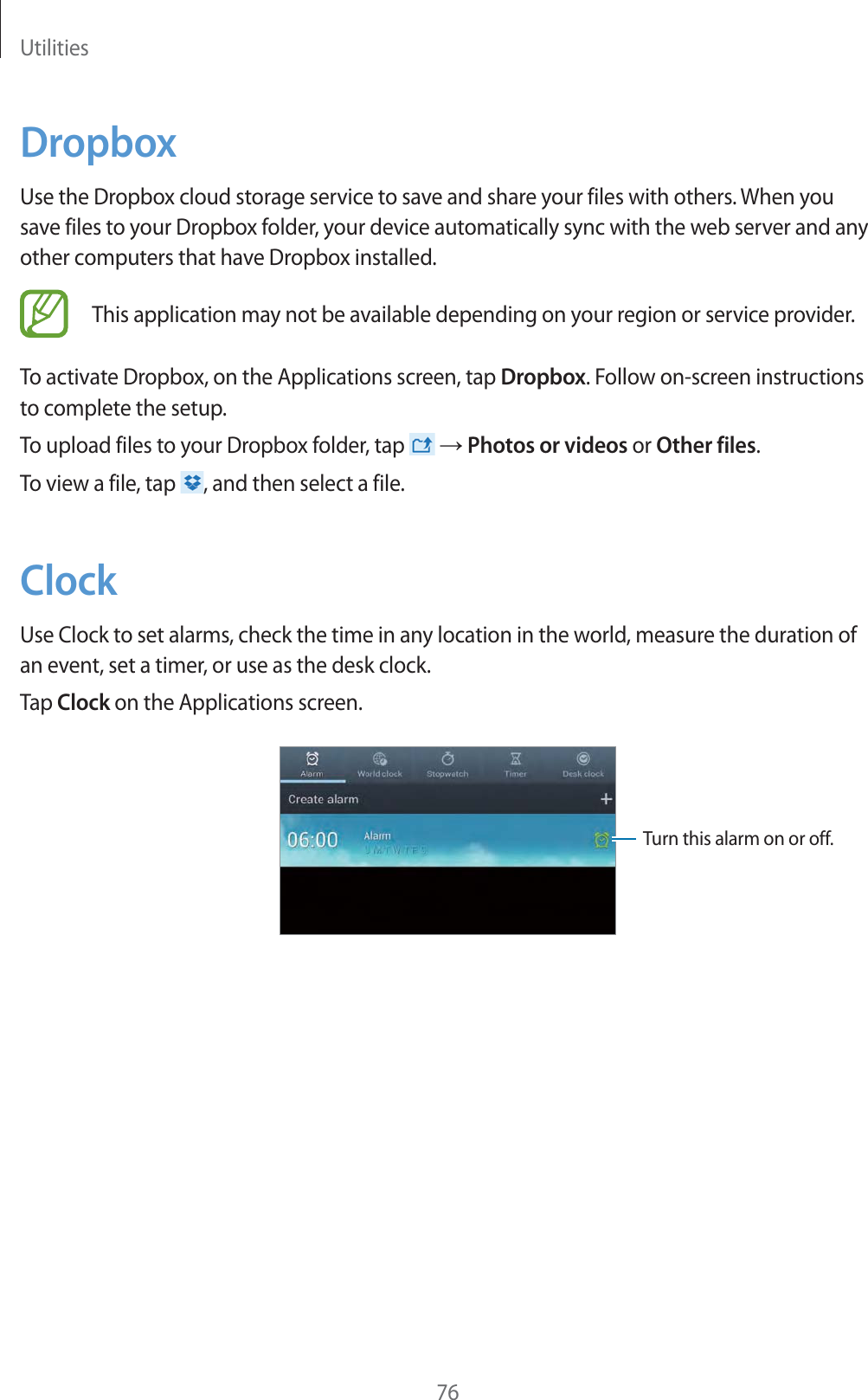 Utilities76DropboxUse the Dropbox cloud storage service to save and share your files with others. When you save files to your Dropbox folder, your device automatically sync with the web server and any other computers that have Dropbox installed.This application may not be available depending on your region or service provider.To activate Dropbox, on the Applications screen, tap Dropbox. Follow on-screen instructions to complete the setup.To upload files to your Dropbox folder, tap   ĺ Photos or videos or Other files.To view a file, tap  , and then select a file.ClockUse Clock to set alarms, check the time in any location in the world, measure the duration of an event, set a timer, or use as the desk clock.Tap Clock on the Applications screen.Turn this alarm on or off.
