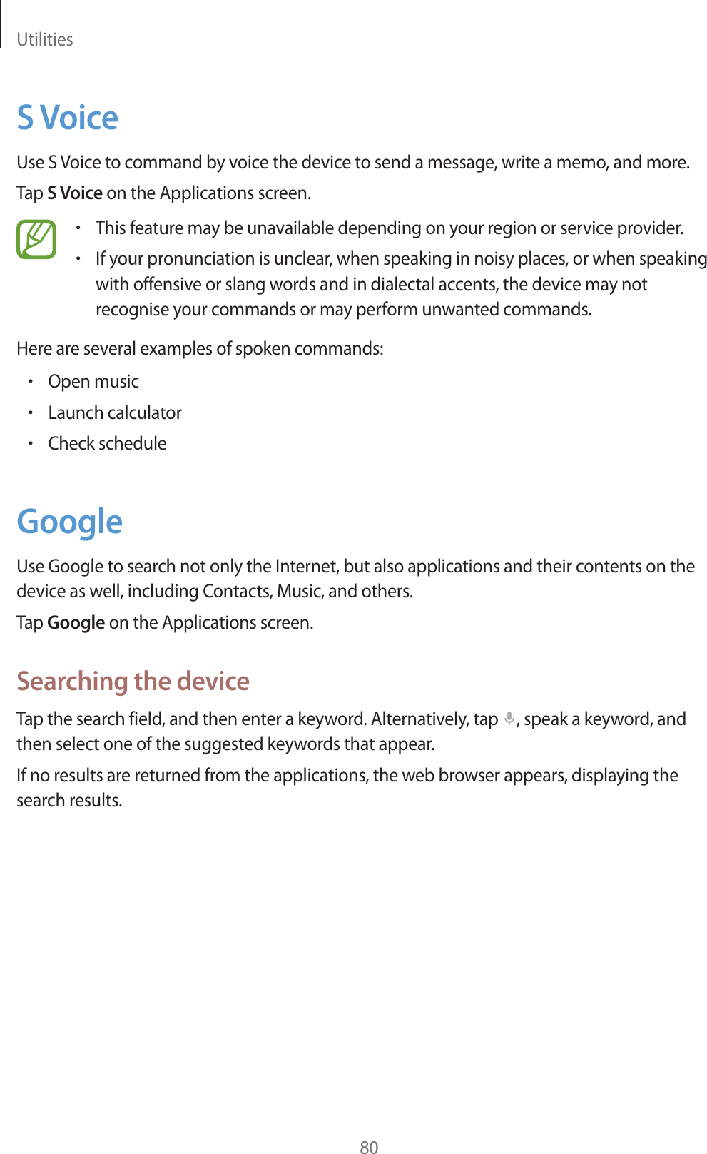 Utilities80S VoiceUse S Voice to command by voice the device to send a message, write a memo, and more.Tap S Voice on the Applications screen.rThis feature may be unavailable depending on your region or service provider.rIf your pronunciation is unclear, when speaking in noisy places, or when speaking with offensive or slang words and in dialectal accents, the device may not recognise your commands or may perform unwanted commands.Here are several examples of spoken commands:rOpen musicrLaunch calculatorrCheck scheduleGoogleUse Google to search not only the Internet, but also applications and their contents on the device as well, including Contacts, Music, and others.Tap Google on the Applications screen.Searching the deviceTap the search field, and then enter a keyword. Alternatively, tap  , speak a keyword, and then select one of the suggested keywords that appear.If no results are returned from the applications, the web browser appears, displaying the search results.