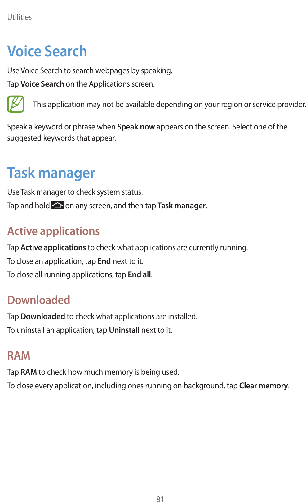 Utilities81Voice SearchUse Voice Search to search webpages by speaking.Tap Voice Search on the Applications screen.This application may not be available depending on your region or service provider.Speak a keyword or phrase when Speak now appears on the screen. Select one of the suggested keywords that appear.Task managerUse Task manager to check system status.Tap and hold   on any screen, and then tap Task manager.Active applicationsTap Active applications to check what applications are currently running.To close an application, tap End next to it.To close all running applications, tap End all.DownloadedTap Downloaded to check what applications are installed.To uninstall an application, tap Uninstall next to it.RAMTap RAM to check how much memory is being used.To close every application, including ones running on background, tap Clear memory.