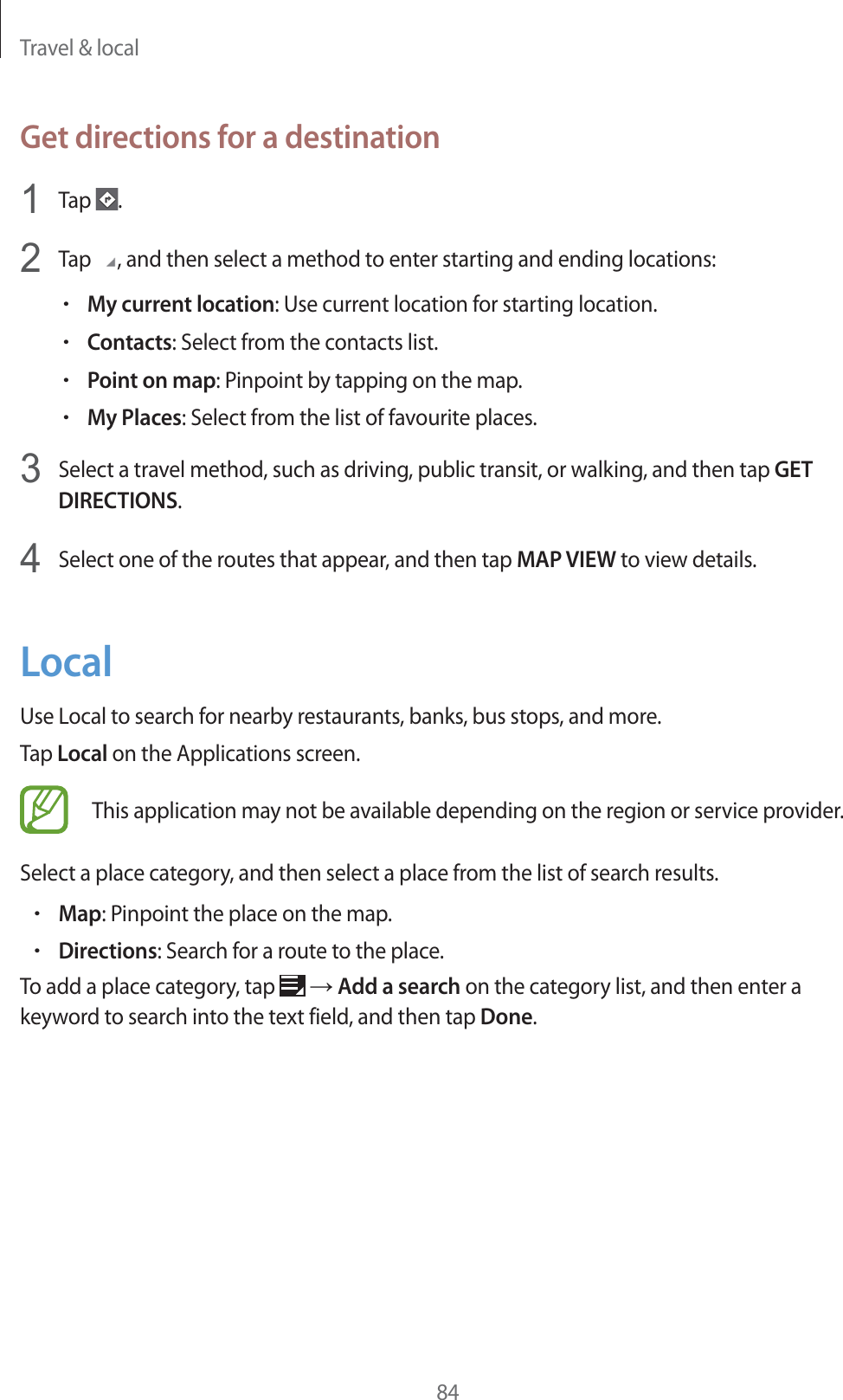Travel &amp; local84Get directions for a destination1Tap  .2Tap  , and then select a method to enter starting and ending locations:rMy current location: Use current location for starting location.rContacts: Select from the contacts list.rPoint on map: Pinpoint by tapping on the map.rMy Places: Select from the list of favourite places.3Select a travel method, such as driving, public transit, or walking, and then tap GET DIRECTIONS.4Select one of the routes that appear, and then tap MAP VIEW to view details.LocalUse Local to search for nearby restaurants, banks, bus stops, and more.Tap Local on the Applications screen.This application may not be available depending on the region or service provider.Select a place category, and then select a place from the list of search results.rMap: Pinpoint the place on the map.rDirections: Search for a route to the place.To add a place category, tap   ĺ Add a search on the category list, and then enter a keyword to search into the text field, and then tap Done.