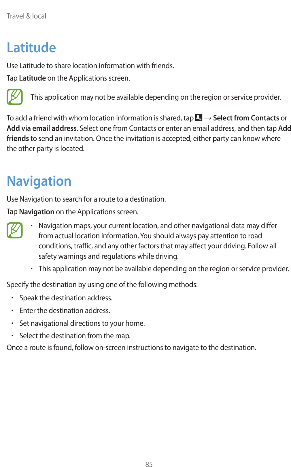 Travel &amp; local85LatitudeUse Latitude to share location information with friends.Tap Latitude on the Applications screen.This application may not be available depending on the region or service provider.To add a friend with whom location information is shared, tap   ĺ Select from Contacts or Add via email address. Select one from Contacts or enter an email address, and then tap Add friends to send an invitation. Once the invitation is accepted, either party can know where the other party is located.NavigationUse Navigation to search for a route to a destination.Tap Navigation on the Applications screen.rNavigation maps, your current location, and other navigational data may differ from actual location information. You should always pay attention to road conditions, traffic, and any other factors that may affect your driving. Follow all safety warnings and regulations while driving.rThis application may not be available depending on the region or service provider.Specify the destination by using one of the following methods:rSpeak the destination address.rEnter the destination address.rSet navigational directions to your home.rSelect the destination from the map.Once a route is found, follow on-screen instructions to navigate to the destination.