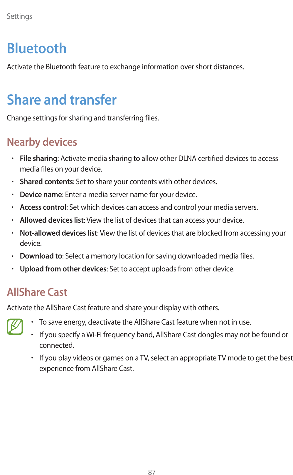 Settings87BluetoothActivate the Bluetooth feature to exchange information over short distances.Share and transferChange settings for sharing and transferring files.Nearby devicesrFile sharing: Activate media sharing to allow other DLNA certified devices to access media files on your device.rShared contents: Set to share your contents with other devices.rDevice name: Enter a media server name for your device.rAccess control: Set which devices can access and control your media servers.rAllowed devices list: View the list of devices that can access your device.rNot-allowed devices list: View the list of devices that are blocked from accessing your device.rDownload to: Select a memory location for saving downloaded media files.rUpload from other devices: Set to accept uploads from other device.AllShare CastActivate the AllShare Cast feature and share your display with others.rTo save energy, deactivate the AllShare Cast feature when not in use.rIf you specify a Wi-Fi frequency band, AllShare Cast dongles may not be found or connected.rIf you play videos or games on a TV, select an appropriate TV mode to get the best experience from AllShare Cast.