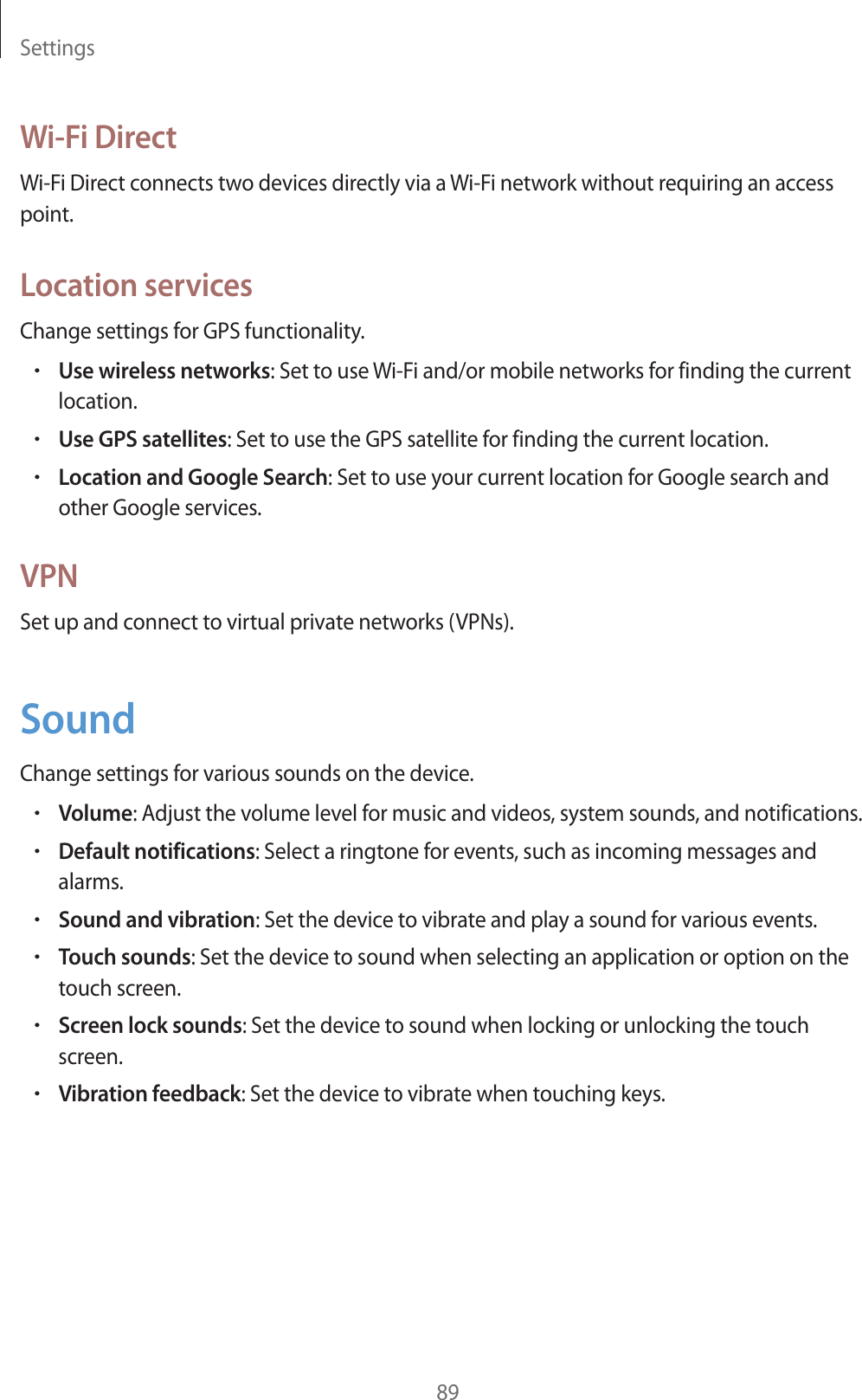 Settings89Wi-Fi DirectWi-Fi Direct connects two devices directly via a Wi-Fi network without requiring an access point.Location servicesChange settings for GPS functionality.rUse wireless networks: Set to use Wi-Fi and/or mobile networks for finding the current location.rUse GPS satellites: Set to use the GPS satellite for finding the current location.rLocation and Google Search: Set to use your current location for Google search and other Google services.VPNSet up and connect to virtual private networks (VPNs).SoundChange settings for various sounds on the device.rVolume: Adjust the volume level for music and videos, system sounds, and notifications.rDefault notifications: Select a ringtone for events, such as incoming messages and alarms.rSound and vibration: Set the device to vibrate and play a sound for various events.rTouch sounds: Set the device to sound when selecting an application or option on the touch screen.rScreen lock sounds: Set the device to sound when locking or unlocking the touch screen.rVibration feedback: Set the device to vibrate when touching keys.