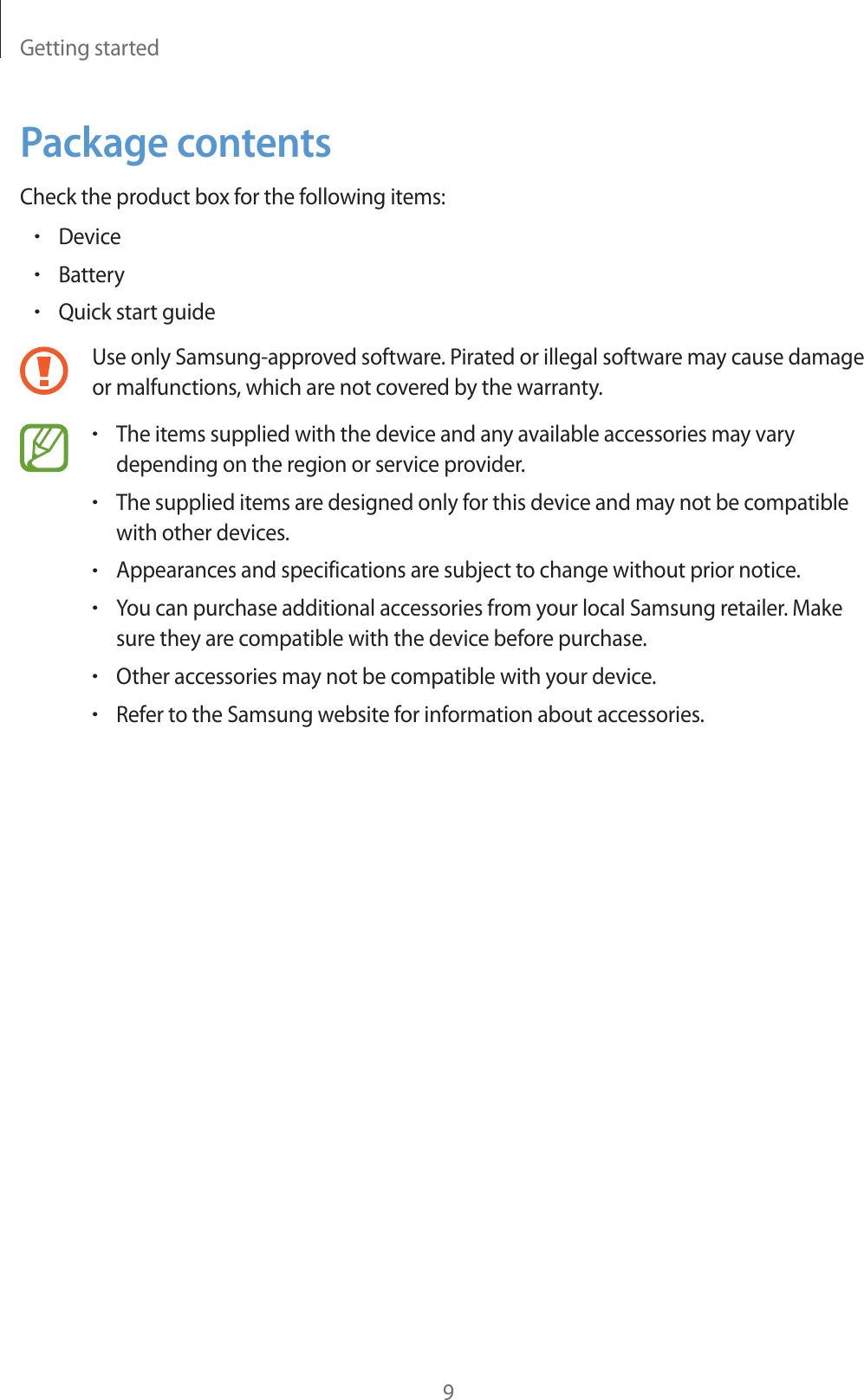 Getting started9Package contentsCheck the product box for the following items:rDevicerBatteryrQuick start guideUse only Samsung-approved software. Pirated or illegal software may cause damage or malfunctions, which are not covered by the warranty.rThe items supplied with the device and any available accessories may vary depending on the region or service provider.rThe supplied items are designed only for this device and may not be compatible with other devices.rAppearances and specifications are subject to change without prior notice.rYou can purchase additional accessories from your local Samsung retailer. Make sure they are compatible with the device before purchase.rOther accessories may not be compatible with your device.rRefer to the Samsung website for information about accessories.