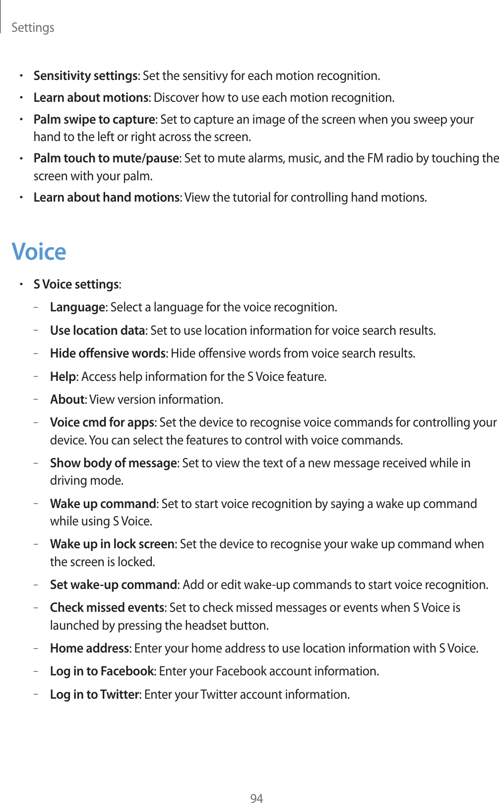 Settings94rSensitivity settings: Set the sensitivy for each motion recognition.rLearn about motions: Discover how to use each motion recognition.rPalm swipe to capture: Set to capture an image of the screen when you sweep your hand to the left or right across the screen.rPalm touch to mute/pause: Set to mute alarms, music, and the FM radio by touching the screen with your palm.rLearn about hand motions: View the tutorial for controlling hand motions.VoicerS Voice settings:&ndash;Language: Select a language for the voice recognition.&ndash;Use location data: Set to use location information for voice search results.&ndash;Hide offensive words: Hide offensive words from voice search results.&ndash;Help: Access help information for the S Voice feature.&ndash;About: View version information.&ndash;Voice cmd for apps: Set the device to recognise voice commands for controlling your device. You can select the features to control with voice commands.&ndash;Show body of message: Set to view the text of a new message received while in driving mode.&ndash;Wake up command: Set to start voice recognition by saying a wake up command while using S Voice.&ndash;Wake up in lock screen: Set the device to recognise your wake up command when the screen is locked.&ndash;Set wake-up command: Add or edit wake-up commands to start voice recognition.&ndash;Check missed events: Set to check missed messages or events when S Voice is launched by pressing the headset button.&ndash;Home address: Enter your home address to use location information with S Voice.&ndash;Log in to Facebook: Enter your Facebook account information.&ndash;Log in to Twitter: Enter your Twitter account information.