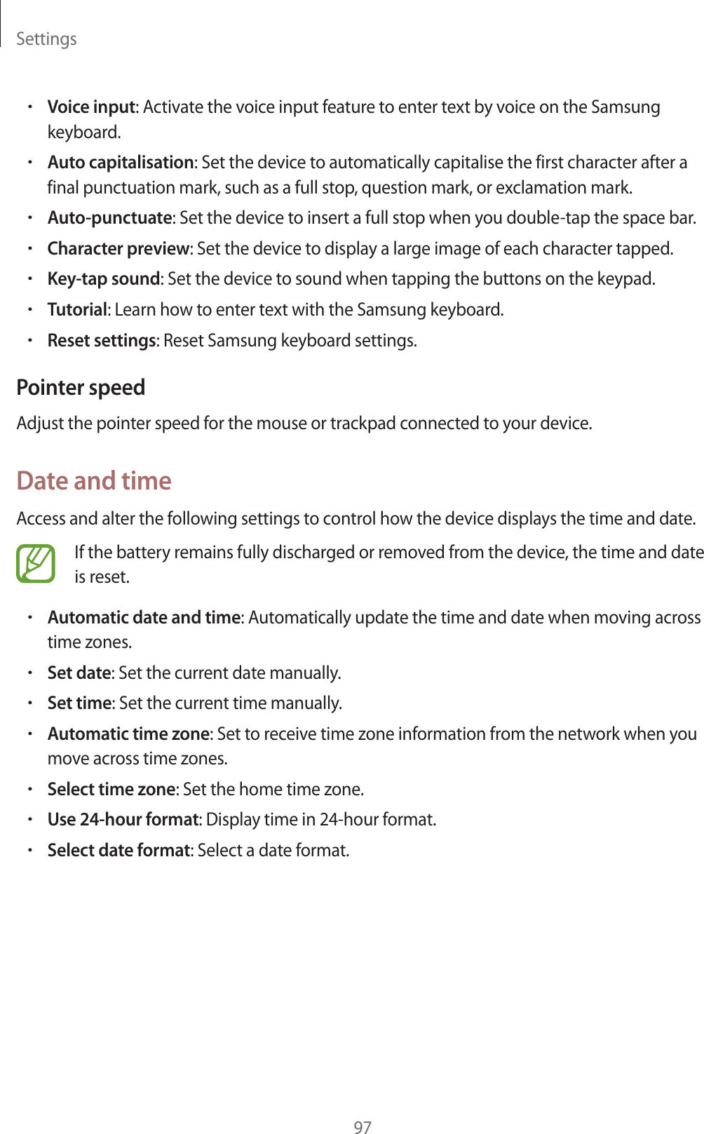 Settings97rVoice input: Activate the voice input feature to enter text by voice on the Samsung keyboard.rAuto capitalisation: Set the device to automatically capitalise the first character after a final punctuation mark, such as a full stop, question mark, or exclamation mark.rAuto-punctuate: Set the device to insert a full stop when you double-tap the space bar.rCharacter preview: Set the device to display a large image of each character tapped.rKey-tap sound: Set the device to sound when tapping the buttons on the keypad.rTutorial: Learn how to enter text with the Samsung keyboard.rReset settings: Reset Samsung keyboard settings.Pointer speedAdjust the pointer speed for the mouse or trackpad connected to your device.Date and timeAccess and alter the following settings to control how the device displays the time and date.If the battery remains fully discharged or removed from the device, the time and date is reset.rAutomatic date and time: Automatically update the time and date when moving across time zones.rSet date: Set the current date manually.rSet time: Set the current time manually.rAutomatic time zone: Set to receive time zone information from the network when you move across time zones.rSelect time zone: Set the home time zone.rUse 24-hour format: Display time in 24-hour format.rSelect date format: Select a date format.