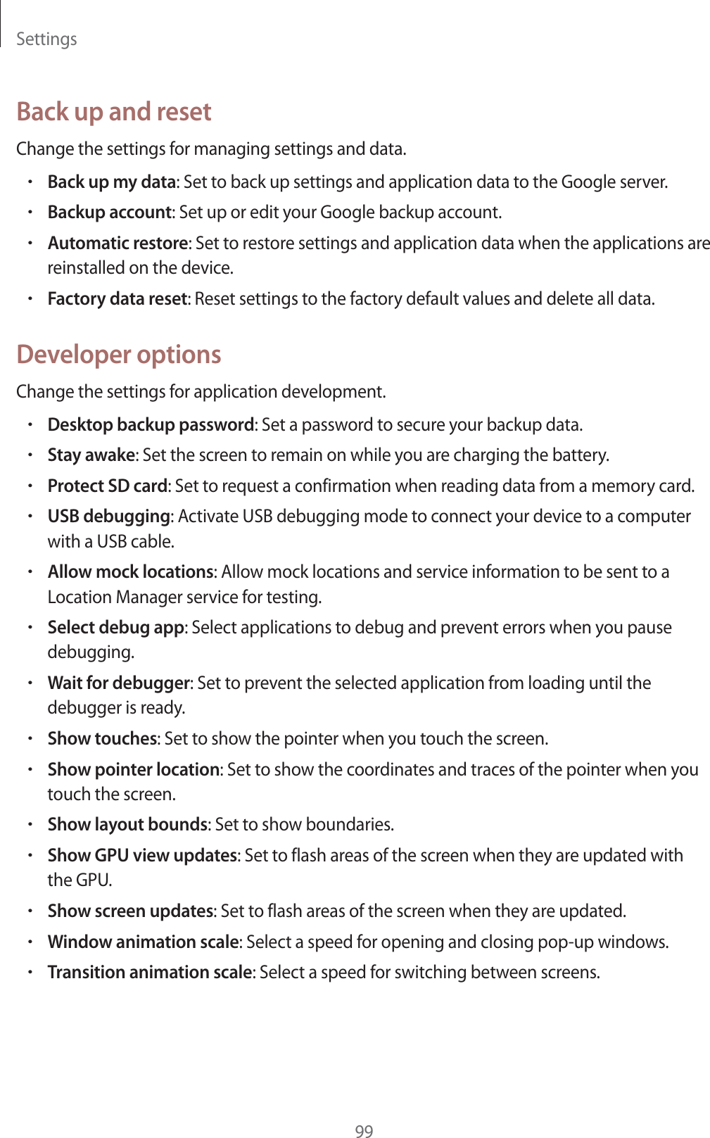 Settings99Back up and resetChange the settings for managing settings and data.rBack up my data: Set to back up settings and application data to the Google server.rBackup account: Set up or edit your Google backup account.rAutomatic restore: Set to restore settings and application data when the applications are reinstalled on the device.rFactory data reset: Reset settings to the factory default values and delete all data.Developer optionsChange the settings for application development.rDesktop backup password: Set a password to secure your backup data.rStay awake: Set the screen to remain on while you are charging the battery.rProtect SD card: Set to request a confirmation when reading data from a memory card.rUSB debugging: Activate USB debugging mode to connect your device to a computer with a USB cable.rAllow mock locations: Allow mock locations and service information to be sent to a Location Manager service for testing.rSelect debug app: Select applications to debug and prevent errors when you pause debugging.rWait for debugger: Set to prevent the selected application from loading until the debugger is ready.rShow touches: Set to show the pointer when you touch the screen.rShow pointer location: Set to show the coordinates and traces of the pointer when you touch the screen.rShow layout bounds: Set to show boundaries.rShow GPU view updates: Set to flash areas of the screen when they are updated with the GPU.rShow screen updates: Set to flash areas of the screen when they are updated.rWindow animation scale: Select a speed for opening and closing pop-up windows.rTransition animation scale: Select a speed for switching between screens.