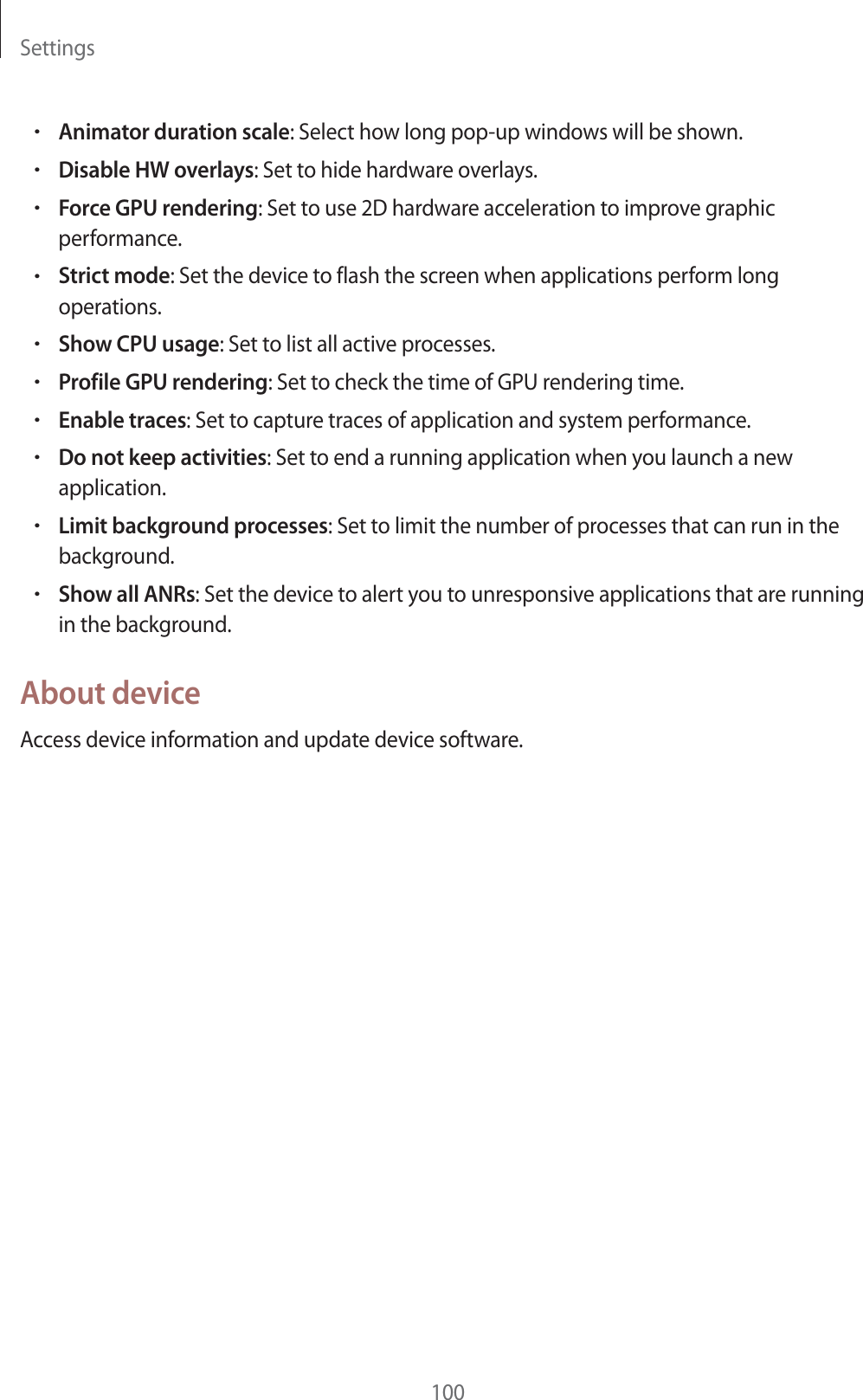 Settings100rAnimator duration scale: Select how long pop-up windows will be shown.rDisable HW overlays: Set to hide hardware overlays.rForce GPU rendering: Set to use 2D hardware acceleration to improve graphic performance.rStrict mode: Set the device to flash the screen when applications perform long operations.rShow CPU usage: Set to list all active processes.rProfile GPU rendering: Set to check the time of GPU rendering time.rEnable traces: Set to capture traces of application and system performance.rDo not keep activities: Set to end a running application when you launch a new application.rLimit background processes: Set to limit the number of processes that can run in the background.rShow all ANRs: Set the device to alert you to unresponsive applications that are running in the background.About deviceAccess device information and update device software.