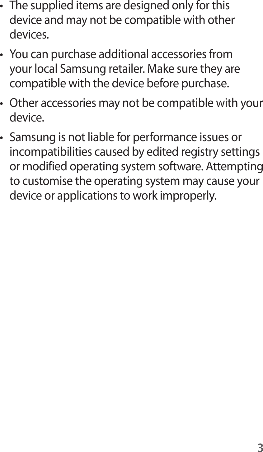 3t The supplied items are designed only for this device and may not be compatible with other devices.t You can purchase additional accessories from your local Samsung retailer. Make sure they are compatible with the device before purchase.t Other accessories may not be compatible with your device.t Samsung is not liable for performance issues or incompatibilities caused by edited registry settings or modified operating system software. Attempting to customise the operating system may cause your device or applications to work improperly.