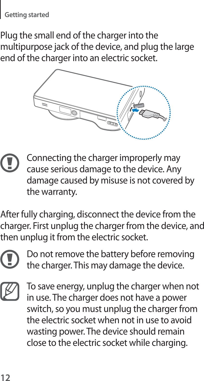 12Getting startedPlug the small end of the charger into the multipurpose jack of the device, and plug the large end of the charger into an electric socket.Connecting the charger improperly may cause serious damage to the device. Any damage caused by misuse is not covered by the warranty.After fully charging, disconnect the device from the charger. First unplug the charger from the device, and then unplug it from the electric socket.Do not remove the battery before removing the charger. This may damage the device.To save energy, unplug the charger when not in use. The charger does not have a power switch, so you must unplug the charger from the electric socket when not in use to avoid wasting power. The device should remain close to the electric socket while charging.