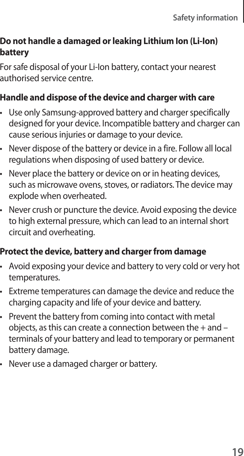 19Safety informationDo not handle a damaged or leaking Lithium Ion (Li-Ion) batteryFor safe disposal of your Li-Ion battery, contact your nearest authorised service centre.Handle and dispose of the device and charger with caret Use only Samsung-approved battery and charger specifically designed for your device. Incompatible battery and charger can cause serious injuries or damage to your device.t Never dispose of the battery or device in a fire. Follow all local regulations when disposing of used battery or device.t Never place the battery or device on or in heating devices, such as microwave ovens, stoves, or radiators. The device may explode when overheated.t Never crush or puncture the device. Avoid exposing the device to high external pressure, which can lead to an internal short circuit and overheating.Protect the device, battery and charger from damaget Avoid exposing your device and battery to very cold or very hot temperatures.t Extreme temperatures can damage the device and reduce the charging capacity and life of your device and battery.t Prevent the battery from coming into contact with metal objects, as this can create a connection between the + and – terminals of your battery and lead to temporary or permanent battery damage.t Never use a damaged charger or battery.