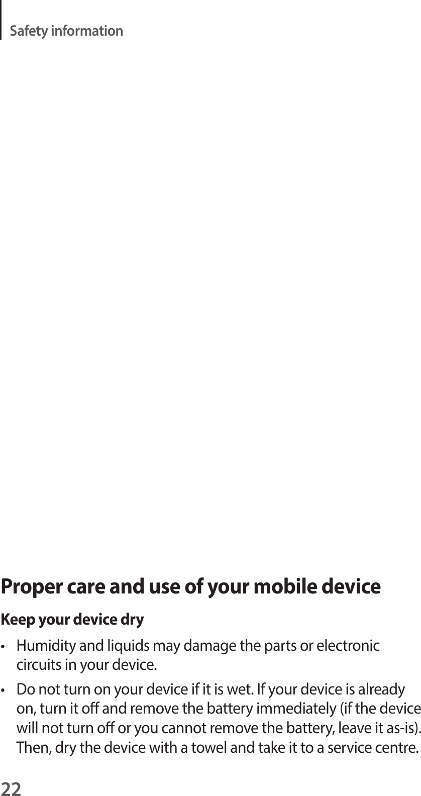 22Safety informationProper care and use of your mobile deviceKeep your device dryt  Humidity and liquids may damage the parts or electronic circuits in your device.t  Do not turn on your device if it is wet. If your device is already on, turn it o and remove the battery immediately (if the device will not turn o or you cannot remove the battery, leave it as-is). Then, dry the device with a towel and take it to a service centre.