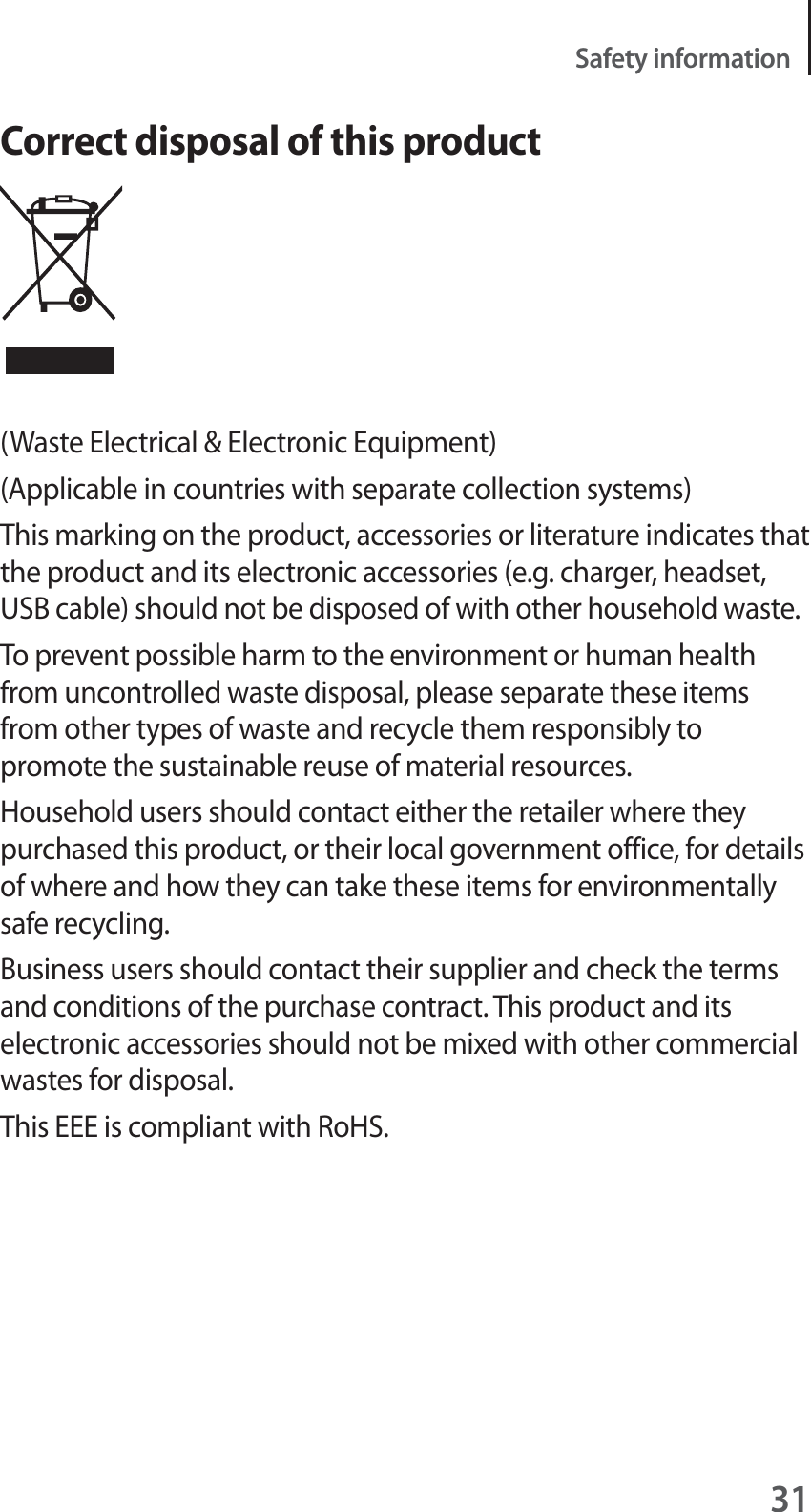 31Safety informationCorrect disposal of this product(Waste Electrical &amp; Electronic Equipment)(Applicable in countries with separate collection systems)This marking on the product, accessories or literature indicates that the product and its electronic accessories (e.g. charger, headset, USB cable) should not be disposed of with other household waste.To prevent possible harm to the environment or human health from uncontrolled waste disposal, please separate these items from other types of waste and recycle them responsibly to promote the sustainable reuse of material resources.Household users should contact either the retailer where they purchased this product, or their local government office, for details of where and how they can take these items for environmentally safe recycling.Business users should contact their supplier and check the terms and conditions of the purchase contract. This product and its electronic accessories should not be mixed with other commercial wastes for disposal.This EEE is compliant with RoHS.