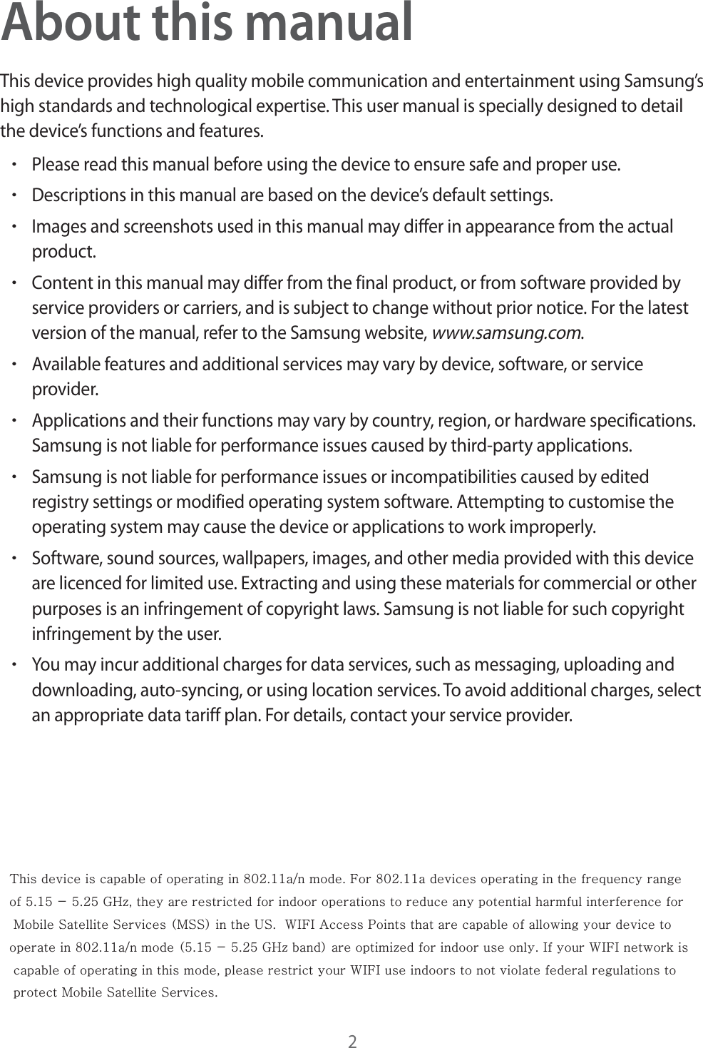 2About this manualThis device provides high quality mobile communication and entertainment using Samsung’s high standards and technological expertise. This user manual is specially designed to detail the device’s functions and features.rPlease read this manual before using the device to ensure safe and proper use.rDescriptions in this manual are based on the device’s default settings.rImages and screenshots used in this manual may differ in appearance from the actual product.rContent in this manual may differ from the final product, or from software provided by service providers or carriers, and is subject to change without prior notice. For the latest version of the manual, refer to the Samsung website, www.samsung.com.rAvailable features and additional services may vary by device, software, or service provider.rApplications and their functions may vary by country, region, or hardware specifications. Samsung is not liable for performance issues caused by third-party applications.rSamsung is not liable for performance issues or incompatibilities caused by edited registry settings or modified operating system software. Attempting to customise the operating system may cause the device or applications to work improperly.rSoftware, sound sources, wallpapers, images, and other media provided with this device are licenced for limited use. Extracting and using these materials for commercial or other purposes is an infringement of copyright laws. Samsung is not liable for such copyright infringement by the user.rYou may incur additional charges for data services, such as messaging, uploading and downloading, auto-syncing, or using location services. To avoid additional charges, select an appropriate data tariff plan. For details, contact your service provider. This device is capable of operating in 802.11a/n mode. For 802.11a devices operating in the frequency range  of 5.15 - 5.25 GHz, they are restricted for indoor operations to reduce any potential harmful interference for  Mobile Satellite Services (MSS) in the US.  WIFI Access Points that are capable of allowing your device to  operate in 802.11a/n mode (5.15 - 5.25 GHz band) are optimized for indoor use only. If your WIFI network is  capable of operating in this mode, please restrict your WIFI use indoors to not violate federal regulations to  protect Mobile Satellite Services.      